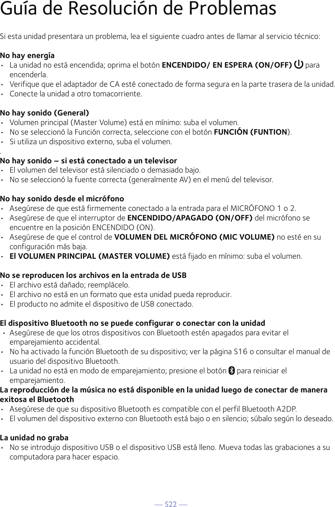 — S22 —Guía de Resolución de ProblemasSi esta unidad presentara un problema, lea el siguiente cuadro antes de llamar al servicio técnico:No hay energía•  La unidad no está encendida; oprima el botón ENCENDIDO/ EN ESPERA (ON/OFF)   para encenderla.•  Verifique que el adaptador de CA esté conectado de forma segura en la parte trasera de la unidad.•  Conecte la unidad a otro tomacorriente.No hay sonido (General)•  Volumen principal (Master Volume) está en mínimo: suba el volumen.•  No se seleccionó la Función correcta, seleccione con el botón FUNCIÓN (FUNTION).•  Si utiliza un dispositivo externo, suba el volumen..No hay sonido – si está conectado a un televisor•  El volumen del televisor está silenciado o demasiado bajo.•  No se seleccionó la fuente correcta (generalmente AV) en el menú del televisor.No hay sonido desde el micrófono•  Asegúrese de que está firmemente conectado a la entrada para el MICRÓFONO 1 o 2.•  Asegúrese de que el interruptor de ENCENDIDO/APAGADO (ON/OFF) del micrófono se encuentre en la posición ENCENDIDO (ON).•  Asegúrese de que el control de VOLUMEN DEL MICRÓFONO (MIC VOLUME) no esté en su configuración más baja.•  El VOLUMEN PRINCIPAL (MASTER VOLUME) está fijado en mínimo: suba el volumen.No se reproducen los archivos en la entrada de USB•  El archivo está dañado; reemplácelo.•  El archivo no está en un formato que esta unidad pueda reproducir.•  El producto no admite el dispositivo de USB conectado.El dispositivo Bluetooth no se puede configurar o conectar con la unidad •  Asegúrese de que los otros dispositivos con Bluetooth estén apagados para evitar el emparejamiento accidental.•  No ha activado la función Bluetooth de su dispositivo; ver la página S16 o consultar el manual de usuario del dispositivo Bluetooth. •  La unidad no está en modo de emparejamiento; presione el botón   para reiniciar el emparejamiento.  La reproducción de la música no está disponible en la unidad luego de conectar de manera exitosa el Bluetooth•  Asegúrese de que su dispositivo Bluetooth es compatible con el perfil Bluetooth A2DP.•  El volumen del dispositivo externo con Bluetooth está bajo o en silencio; súbalo según lo deseado.La unidad no graba•  No se introdujo dispositivo USB o el dispositivo USB está lleno. Mueva todas las grabaciones a su computadora para hacer espacio.