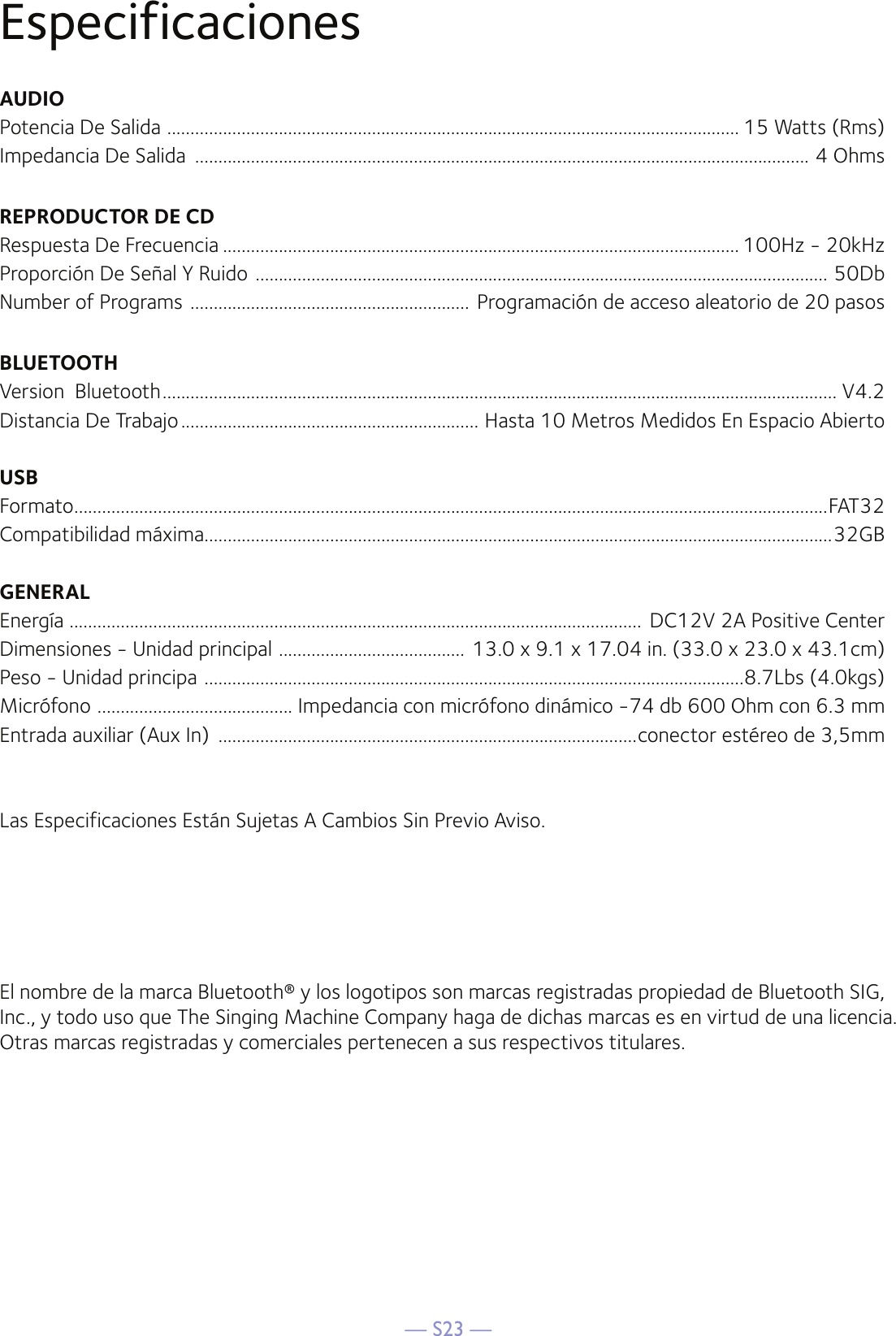 — S23 —EspecificacionesAUDIOPotencia De Salida  ........................................................................................................................... 15 Watts (Rms)Impedancia De Salida  .................................................................................................................................... 4 OhmsREPRODUCTOR DE CDRespuesta De Frecuencia ............................................................................................................... 100Hz - 20kHzProporción De Señal Y Ruido  ........................................................................................................................... 50DbNumber of Programs  ............................................................ Programación de acceso aleatorio de 20 pasosBLUETOOTHVersion  Bluetooth ................................................................................................................................................. V4.2Distancia De Trabajo ................................................................ Hasta 10 Metros Medidos En Espacio AbiertoUSBFormato ..................................................................................................................................................................FAT32Compatibilidad máxima.......................................................................................................................................32GBGENERALEnergía  ........................................................................................................................... DC12V 2A Positive CenterDimensiones - Unidad principal  ........................................ 13.0 x 9.1 x 17.04 in. (33.0 x 23.0 x 43.1cm)Peso - Unidad principa  ....................................................................................................................8.7Lbs (4.0kgs)Micrófono  .......................................... Impedancia con micrófono dinámico -74 db 600 Ohm con 6.3 mmEntrada auxiliar (Aux In)  ..........................................................................................conector estéreo de 3,5mmLas Especificaciones Están Sujetas A Cambios Sin Previo Aviso.El nombre de la marca Bluetooth® y los logotipos son marcas registradas propiedad de Bluetooth SIG, Inc., y todo uso que The Singing Machine Company haga de dichas marcas es en virtud de una licencia. Otras marcas registradas y comerciales pertenecen a sus respectivos titulares.