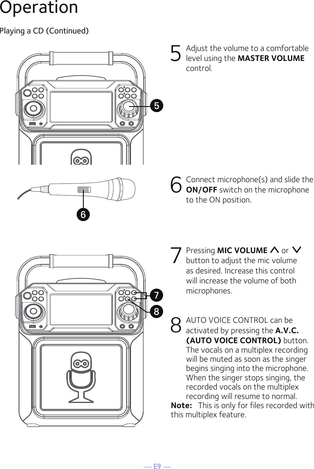 — E9 —OperationPlaying a CD (Continued)5 Adjust the volume to a comfortable level using the MASTER VOLUME control.    6  Connect microphone(s) and slide the ON/OFF switch on the microphone to the ON position.7 Pressing MIC VOLUME  or   button to adjust the mic volume as desired. Increase this control will increase the volume of both microphones.8 AUTO VOICE CONTROL can be activated by pressing the A.V.C. (AUTO VOICE CONTROL) button. The vocals on a multiplex recording will be muted as soon as the singer begins singing into the microphone. When the singer stops singing, the recorded vocals on the multiplex recording will resume to normal.Note:   This is only for files recorded with this multiplex feature.UyVW