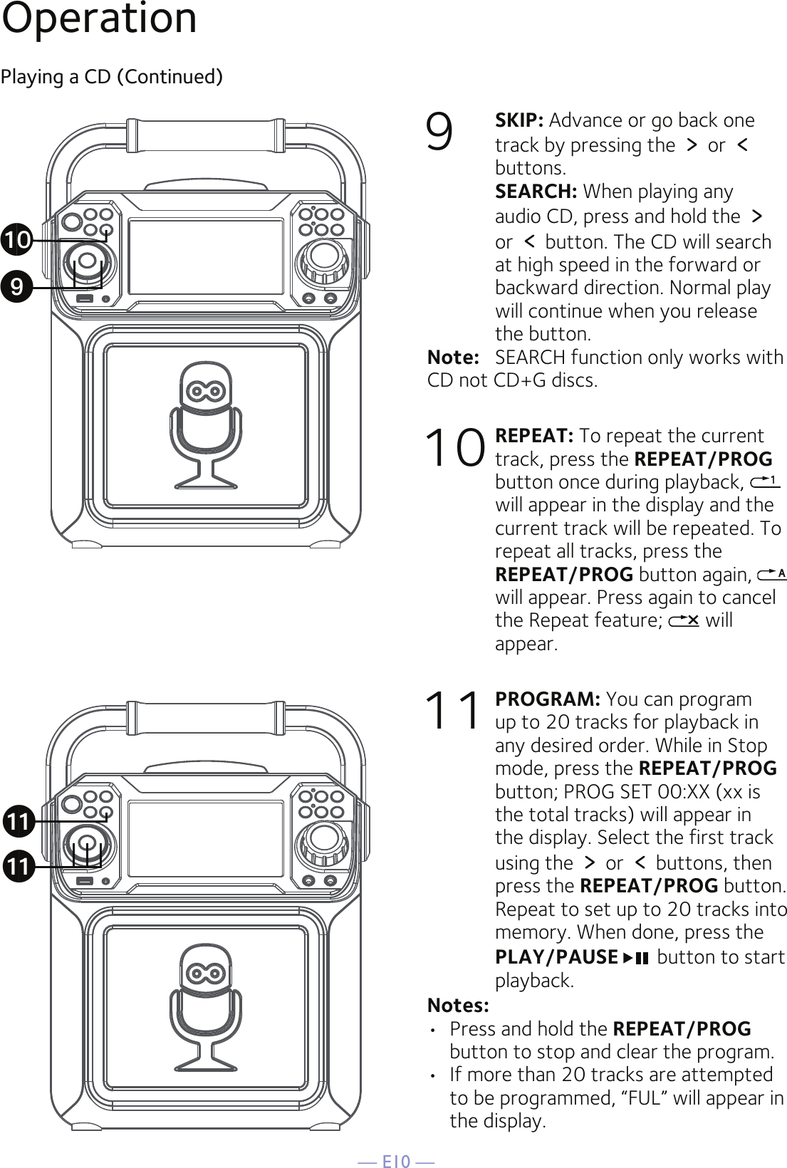 — E10 —OperationPlaying a CD (Continued)9  SKIP: Advance or go back one track by pressing the   or   buttons.  SEARCH: When playing any audio CD, press and hold the   or   button. The CD will search at high speed in the forward or backward direction. Normal play will continue when you release the button.Note:   SEARCH function only works with CD not CD+G discs.10 REPEAT: To repeat the current track, press the REPEAT/PROG button once during playback,   will appear in the display and the current track will be repeated. To repeat all tracks, press the REPEAT/PROG button again,   will appear. Press again to cancel the Repeat feature;   will appear.11 PROGRAM: You can program up to 20 tracks for playback in any desired order. While in Stop mode, press the REPEAT/PROG button; PROG SET 00:XX (xx is the total tracks) will appear in the display. Select the first track using the   or   buttons, then press the REPEAT/PROG button. Repeat to set up to 20 tracks into memory. When done, press the PLAY/PAUSE  button to start playback.Notes:   •  Press and hold the REPEAT/PROG button to stop and clear the program.•  If more than 20 tracks are attempted to be programmed, “FUL” will appear in the display.akakatX