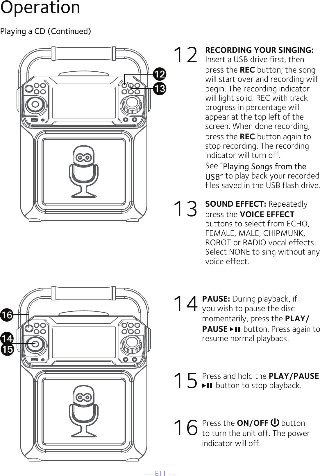 — E11 —OperationPlaying a CD (Continued)12 RECORDING YOUR SINGING:   Insert a USB drive first, then press the REC button; the song will start over and recording will begin. The recording indicator will light solid. REC with track progress in percentage will appear at the top left of the screen. When done recording, press the REC button again to stop recording. The recording indicator will turn off.   See “Playing Songs from the USB” to play back your recorded files saved in the USB flash drive.13 SOUND EFFECT: Repeatedly press the VOICE EFFECT buttons to select from ECHO, FEMALE, MALE, CHIPMUNK, ROBOT or RADIO vocal effects. Select NONE to sing without any voice effect. 14 PAUSE: During playback, if you wish to pause the disc momentarily, press the PLAY/PAUSE  button. Press again to resume normal playback.15 Press and hold the PLAY/PAUSE button to stop playback.16 Press the ON/OFF   button to turn the unit off. The power indicator will off.anaoapalam