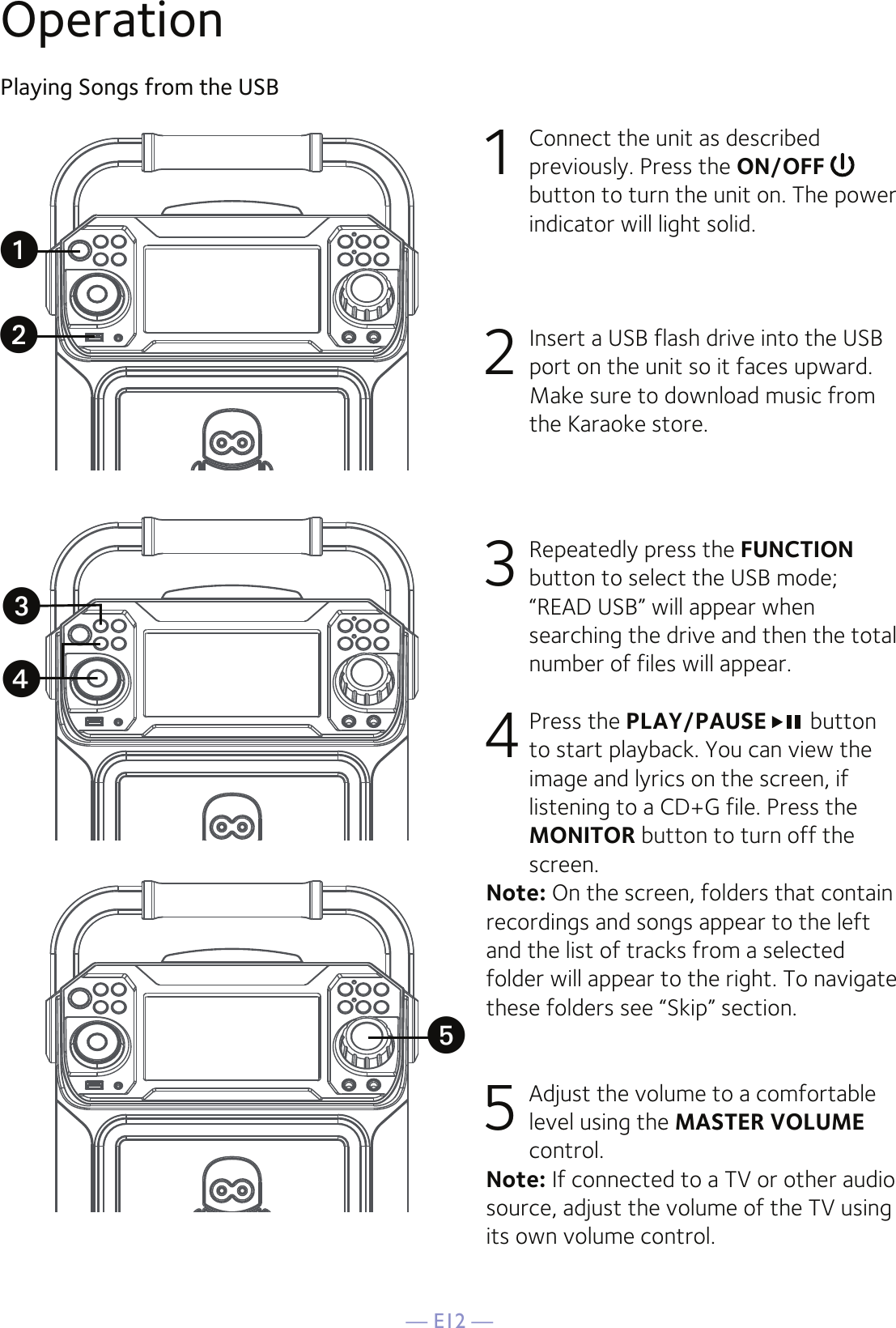 — E12 —OperationPlaying Songs from the USB1  Connect the unit as described previously. Press the ON/OFF  button to turn the unit on. The power indicator will light solid.2   Insert a USB flash drive into the USB port on the unit so it faces upward.  Make sure to download music from the Karaoke store.3  Repeatedly press the FUNCTION button to select the USB mode; “READ USB” will appear when searching the drive and then the total number of files will appear.4  Press the PLAY/PAUSE  button to start playback. You can view the image and lyrics on the screen, if listening to a CD+G file. Press the MONITOR button to turn off the screen.Note: On the screen, folders that contain recordings and songs appear to the left and the list of tracks from a selected folder will appear to the right. To navigate these folders see “Skip” section.5 Adjust the volume to a comfortable level using the MASTER VOLUME control.    Note: If connected to a TV or other audio source, adjust the volume of the TV using its own volume control.uwxvy