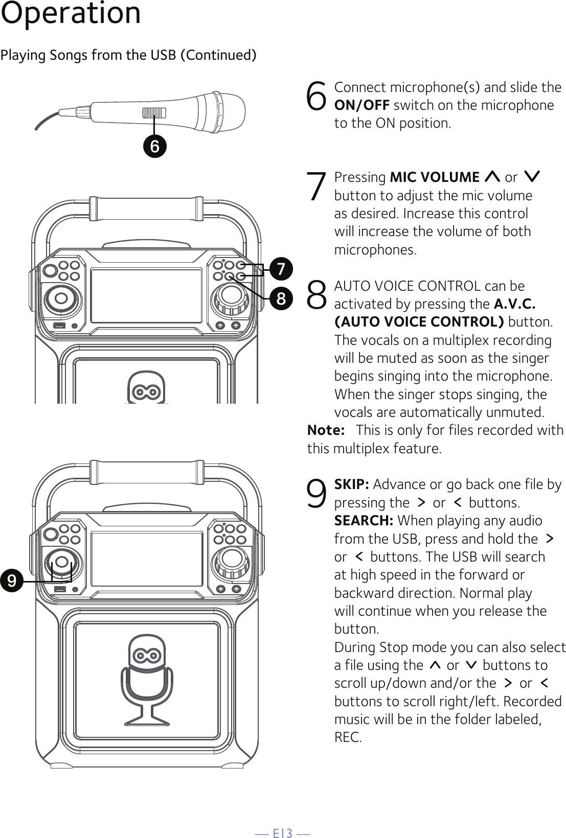 — E13 —OperationPlaying Songs from the USB (Continued)6  Connect microphone(s) and slide the ON/OFF switch on the microphone to the ON position.7 Pressing MIC VOLUME  or   button to adjust the mic volume as desired. Increase this control will increase the volume of both microphones.8  AUTO VOICE CONTROL can be activated by pressing the A.V.C. (AUTO VOICE CONTROL) button. The vocals on a multiplex recording will be muted as soon as the singer begins singing into the microphone. When the singer stops singing, the vocals are automatically unmuted.Note:   This is only for files recorded with this multiplex feature.9 SKIP: Advance or go back one file by pressing the   or   buttons.  SEARCH: When playing any audio from the USB, press and hold the   or   buttons. The USB will search at high speed in the forward or backward direction. Normal play will continue when you release the button. During Stop mode you can also select a file using the   or   buttons to scroll up/down and/or the   or   buttons to scroll right/left. Recorded music will be in the folder labeled, REC.UXVW