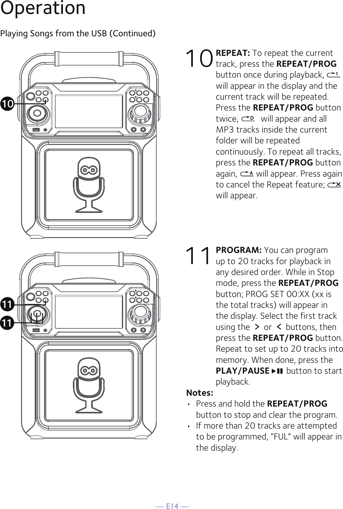 — E14 —OperationPlaying Songs from the USB (Continued)10 REPEAT: To repeat the current track, press the REPEAT/PROG button once during playback,   will appear in the display and the current track will be repeated. Press the REPEAT/PROG button twice,   will appear and all MP3 tracks inside the current folder will be repeated continuously. To repeat all tracks, press the REPEAT/PROG button again,   will appear. Press again to cancel the Repeat feature;   will appear.11 PROGRAM: You can program up to 20 tracks for playback in any desired order. While in Stop mode, press the REPEAT/PROG button; PROG SET 00:XX (xx is the total tracks) will appear in the display. Select the first track using the   or   buttons, then press the REPEAT/PROG button. Repeat to set up to 20 tracks into memory. When done, press the PLAY/PAUSE  button to start playback.Notes: •  Press and hold the REPEAT/PROG button to stop and clear the program.•  If more than 20 tracks are attempted to be programmed, “FUL” will appear in the display.akakat