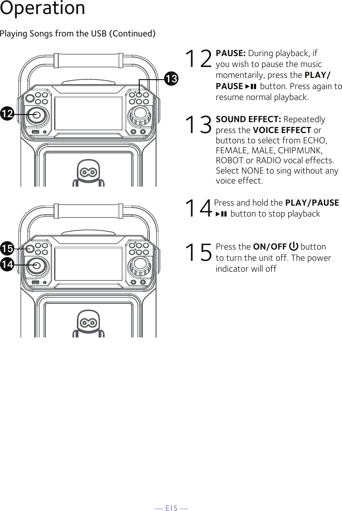 — E15 —OperationPlaying Songs from the USB (Continued)12 PAUSE: During playback, if you wish to pause the music momentarily, press the PLAY/PAUSE  button. Press again to resume normal playback. 13 SOUND EFFECT: Repeatedly press the VOICE EFFECT or buttons to select from ECHO, FEMALE, MALE, CHIPMUNK, ROBOT or RADIO vocal effects. Select NONE to sing without any voice effect.  14Press and hold the PLAY/PAUSE button to stop playback15 Press the ON/OFF   button to turn the unit off. The power indicator will offaoalanam