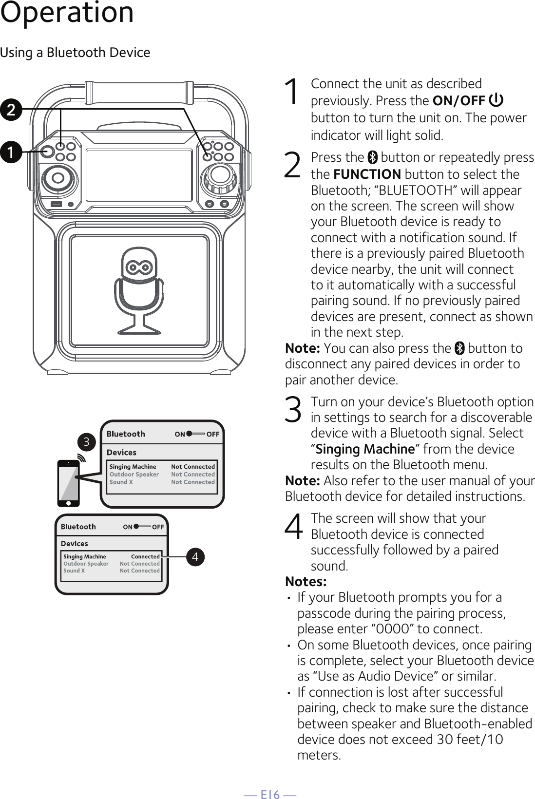 — E16 —OperationUsing a Bluetooth Device1  Connect the unit as described previously. Press the ON/OFF   button to turn the unit on. The power indicator will light solid.2  Press the   button or repeatedly press the FUNCTION button to select the Bluetooth; “BLUETOOTH” will appear on the screen. The screen will show your Bluetooth device is ready to connect with a notification sound. If there is a previously paired Bluetooth device nearby, the unit will connect to it automatically with a successful pairing sound. If no previously paired devices are present, connect as shown in the next step.Note: You can also press the   button to disconnect any paired devices in order to pair another device.  3  Turn on your device’s Bluetooth option in settings to search for a discoverable device with a Bluetooth signal. Select “Singing Machine” from the device results on the Bluetooth menu. Note: Also refer to the user manual of your Bluetooth device for detailed instructions.  4  The screen will show that your Bluetooth device is connected successfully followed by a paired sound.Notes: • If your Bluetooth prompts you for a passcode during the pairing process, please enter “0000” to connect. •  On some Bluetooth devices, once pairing is complete, select your Bluetooth device as “Use as Audio Device” or similar.• If connection is lost after successful pairing, check to make sure the distance between speaker and Bluetooth-enabled device does not exceed 30 feet/10 meters.34uv