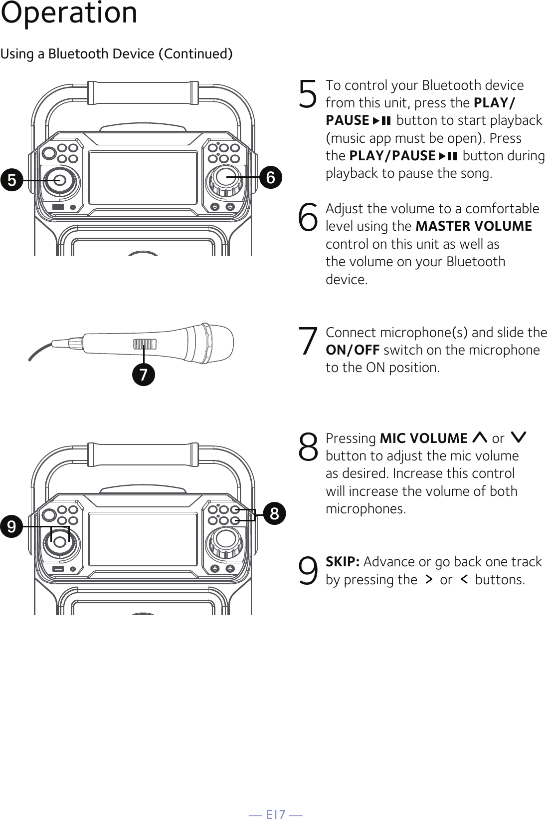 — E17 —OperationUsing a Bluetooth Device (Continued)5 To control your Bluetooth device from this unit, press the PLAY/PAUSE  button to start playback (music app must be open). Press the PLAY/PAUSE  button during playback to pause the song. 6  Adjust the volume to a comfortable level using the MASTER VOLUME control on this unit as well as the volume on your Bluetooth device.  7  Connect microphone(s) and slide the ON/OFF switch on the microphone to the ON position.8  Pressing MIC VOLUME  or   button to adjust the mic volume as desired. Increase this control will increase the volume of both microphones.9 SKIP: Advance or go back one track by pressing the   or   buttons.yWXUV