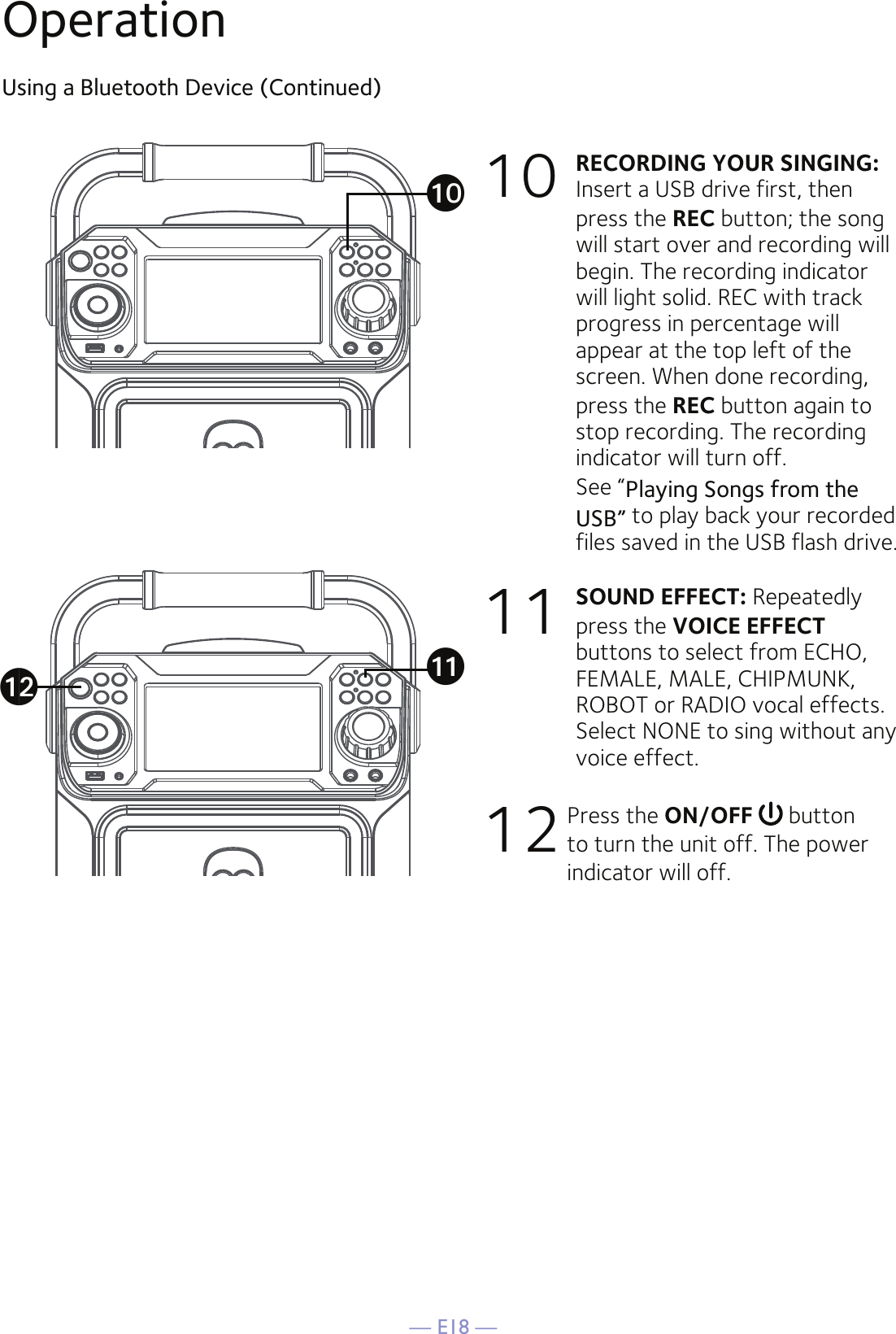 — E18 —OperationUsing a Bluetooth Device (Continued)10 RECORDING YOUR SINGING:   Insert a USB drive first, then press the REC button; the song will start over and recording will begin. The recording indicator will light solid. REC with track progress in percentage will appear at the top left of the screen. When done recording, press the REC button again to stop recording. The recording indicator will turn off.   See “Playing Songs from the USB” to play back your recorded files saved in the USB flash drive. 11   SOUND EFFECT: Repeatedly press the VOICE EFFECT buttons to select from ECHO, FEMALE, MALE, CHIPMUNK, ROBOT or RADIO vocal effects. Select NONE to sing without any voice effect. 12 Press the ON/OFF  button to turn the unit off. The power indicator will off.akatal