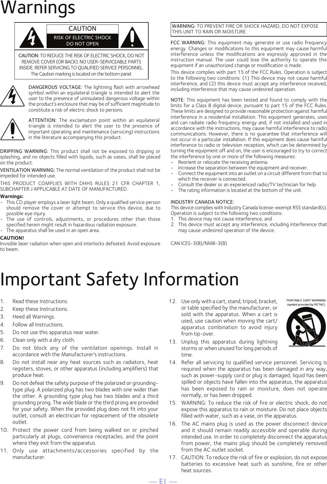 — E1 —WarningsImportant Safety Information1.  Read these Instructions.2.   Keep these Instructions.3.   Heed all Warnings.4.   Follow all Instructions.5.   Do not use this apparatus near water.6.   Clean only with a dry cloth.7.   Do  not  block  any  of  the  ventilation  openings.  Install  in accordance with the Manufacturer’s instructions.8.   Do  not  install near  any heat sources  such  as radiators,  heat registers, stoves, or other apparatus (including amplifiers) that produce heat.9.   Do not defeat the safety purpose of the polarized or grounding-type plug. A polarized plug has two blades with one wider than the other. A grounding type plug has two blades and a third grounding prong. The wide blade or the third prong are provided for your safety. When the provided plug does not fit into your outlet, consult an electrician for replacement of the obsolete outlet.10.   Protect  the  power  cord  from  being  walked  on  or  pinched particularly at plugs, convenience receptacles, and the  point where they exit from the apparatus.11.   Only  use  attachments/accessories  specified  by  the manufacturer.12.   Use only with a cart, stand, tripod, bracket, or table specified by the manufacturer, or sold with  the apparatus.  When a cart is used, use caution when moving the cart/apparatus  combination  to  avoid  injury from tip-over.13.   Unplug  this  apparatus  during  lightning storms or when unused for long periods of time.14.   Refer all servicing  to qualified service personnel. Servicing is required when the apparatus has been damaged in any way, such as power-supply cord or plug is damaged, liquid has been spilled or objects have fallen into the apparatus, the apparatus has  been  exposed  to  rain  or  moisture,  does  not  operate normally, or has been dropped.15.   WARNING: To reduce the risk of fire or electric shock, do not expose this apparatus to rain or moisture. Do not place objects filled with water, such as a vase, on the apparatus.16.   The AC  mains  plug  is used as the power disconnect device and  it should remain readily accessible  and operable  during intended use. In order to completely disconnect the apparatus from power, the  mains plug should be completely removed from the AC outlet socket.17.   CAUTION: To reduce the risk of fire or explosion, do not expose batteries  to  excessive  heat  such  as  sunshine,  fire  or  other  heat sources.CAUTION: TO REDUCE THE RISK OF ELECTRIC SHOCK, DO NOT REMOVE COVER (OR BACK). NO USER-SERVICEABLE PARTS INSIDE. REFER SERVICING TO QUALIFIED SERVICE PERSONNEL. The Caution marking is located on the bottom panel.DANGEROUS VOLTAGE: The lightning ﬂash with arrowhead symbol within an equilateral triangle is intended to alert the user to the presence of uninsulated dangerous voltage within the product’s enclosure that may be of sufficient magnitude to constitute a risk of electric shock to persons.WARNING: TO PREVENT FIRE OR SHOCK HAZARD, DO NOT EXPOSE THIS UNIT TO RAIN OR MOISTURE.ATTENTION:  The  exclamation  point  within  an  equilateral triangle  is  intended  to  alert  the  user  to  the  presence  of important operating and maintenance (servicing) instructions in the literature accompanying this product.FCC  WARNING: This  equipment  may  generate or use  radio frequency energy. Changes or modiﬁcations to this equipment may cause harmful interference  unless  the  modiﬁcations  are  expressly  approved  in  the instruction  manual.  The  user  could  lose  the  authority  to  operate  this equipment if an unauthorized change or modiﬁcation is made.This device complies with part 15 of the FCC Rules. Operation is subject to the following two conditions: (1) This device may not cause harmful interference, and (2) this device must accept any interference received, including interference that may cause undesired operation.INDUSTRY CANADA NOTICE:This device complies with Industry Canada Iicense-exempt RSS standard(s). Operation is subject to the following two conditions: 1.  This device may not cause interference, and 2.  This device must accept any interference, including interference that may cause undesired operation of the device.DRIPPING  WARNING:  This  product  shall  not  be  exposed  to  dripping  or splashing, and no objects filled with liquids, such as vases, shall be placed on the product.VENTILATION WARNING: The normal ventilation of the product shall not be impeded for intended use.THIS  PRODUCT  COMPLIES  WITH  DHHS  RULES  21  CFR  CHAPTER  1, SUBCHAPTER J APPLICABLE AT DATE OF MANUFACTURED.Warnings:•   This CD player employs a laser light beam. Only a qualified service person should  remove  the  cover  or  attempt  to  service  this  device,  due  to possible eye injury.•   The  use  of  controls,  adjustments,  or  procedures  other  than  those specified herein might result in hazardous radiation exposure.•   The apparatus shall be used in an open area.CAUTION!Invisible laser radiation when open and interlocks defeated. Avoid exposure to beam.NOTE:  This equipment  has  been tested  and  found to  comply with  the limits for a Class B digital device, pursuant to part 15 of the FCC Rules. These limits are designed to provide reasonable protection against harmful interference in a residential installation. This equipment generates, uses and can radiate radio frequency energy and, if not installed and used in accordance with the instructions, may cause harmful interference to radio communications. However, there is no guarantee that interference will not occur in a particular installation. If this equipment does cause harmful interference to radio or television reception, which can be determined by turning the equipment off and on, the user is encouraged to try to correct the interference by one or more of the following measures:•  Reorient or relocate the receiving antenna.•  Increase the separation between the equipment and receiver.•  Connect the equipment into an outlet on a circuit different from that to which the receiver is connected.•  Consult the dealer or an experienced radio/TV technician for help.•  The rating information is located at the bottom of the unit.CAN ICES-3(B)/NMB-3(B)CAUTIONRISK OF ELECTRIC SHOCKDO NOT OPEN