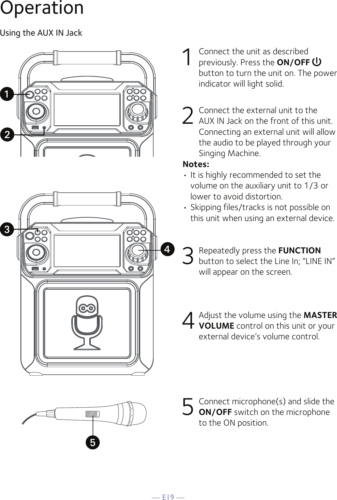 — E19 —OperationUsing the AUX IN Jack1  Connect the unit as described previously. Press the ON/OFF   button to turn the unit on. The power indicator will light solid.2   Connect the external unit to the AUX IN Jack on the front of this unit. Connecting an external unit will allow the audio to be played through your Singing Machine.Notes:• It is highly recommended to set the volume on the auxiliary unit to 1/3 or lower to avoid distortion.• Skipping files/tracks is not possible on this unit when using an external device.3 Repeatedly press the FUNCTION button to select the Line In; “LINE IN” will appear on the screen.4 Adjust the volume using the MASTER VOLUME control on this unit or your external device’s volume control.5 Connect microphone(s) and slide the ON/OFF switch on the microphone to the ON position.uwvxy