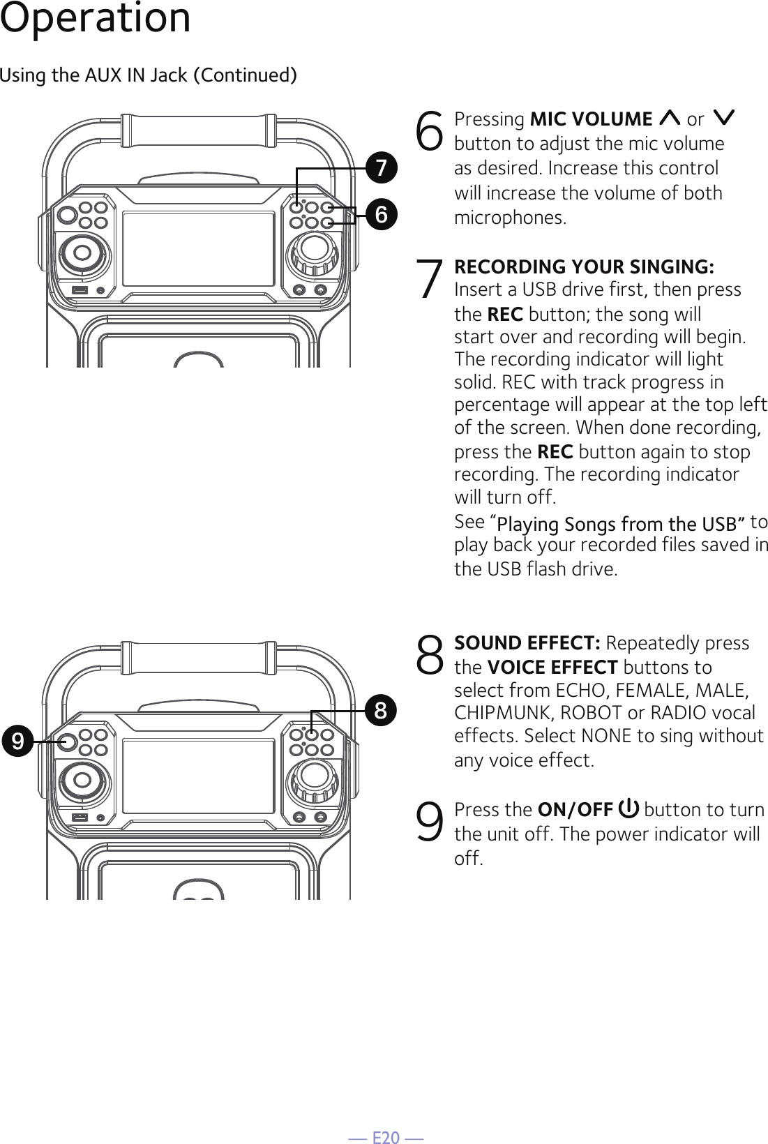 — E20 —OperationUsing the AUX IN Jack (Continued)6 Pressing MIC VOLUME  or   button to adjust the mic volume as desired. Increase this control will increase the volume of both microphones.7 RECORDING YOUR SINGING: Insert a USB drive first, then press the REC button; the song will start over and recording will begin. The recording indicator will light solid. REC with track progress in percentage will appear at the top left of the screen. When done recording, press the REC button again to stop recording. The recording indicator will turn off.   See “Playing Songs from the USB” to play back your recorded files saved in the USB flash drive. 8 SOUND EFFECT: Repeatedly press the VOICE EFFECT buttons to select from ECHO, FEMALE, MALE, CHIPMUNK, ROBOT or RADIO vocal effects. Select NONE to sing without any voice effect. 9 Press the ON/OFF  button to turn the unit off. The power indicator will off.XVUW