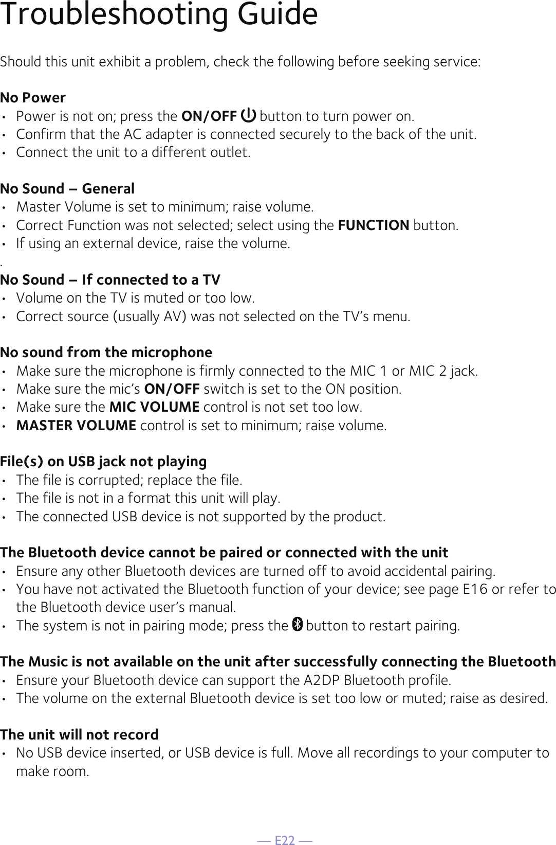 — E22 —Troubleshooting GuideShould this unit exhibit a problem, check the following before seeking service:No Power•  Power is not on; press the ON/OFF  button to turn power on.•  Confirm that the AC adapter is connected securely to the back of the unit.•  Connect the unit to a different outlet.No Sound – General•  Master Volume is set to minimum; raise volume.•  Correct Function was not selected; select using the FUNCTION button.•  If using an external device, raise the volume..No Sound – If connected to a TV•  Volume on the TV is muted or too low.•  Correct source (usually AV) was not selected on the TV’s menu.No sound from the microphone•  Make sure the microphone is firmly connected to the MIC 1 or MIC 2 jack.•  Make sure the mic’s ON/OFF switch is set to the ON position.•  Make sure the MIC VOLUME control is not set too low.•  MASTER VOLUME control is set to minimum; raise volume.File(s) on USB jack not playing•  The file is corrupted; replace the file.•  The file is not in a format this unit will play.•  The connected USB device is not supported by the product.The Bluetooth device cannot be paired or connected with the unit•  Ensure any other Bluetooth devices are turned off to avoid accidental pairing.•  You have not activated the Bluetooth function of your device; see page E16 or refer to the Bluetooth device user’s manual. •  The system is not in pairing mode; press the   button to restart pairing.The Music is not available on the unit after successfully connecting the Bluetooth•  Ensure your Bluetooth device can support the A2DP Bluetooth profile.•  The volume on the external Bluetooth device is set too low or muted; raise as desired.The unit will not record•  No USB device inserted, or USB device is full. Move all recordings to your computer to make room.
