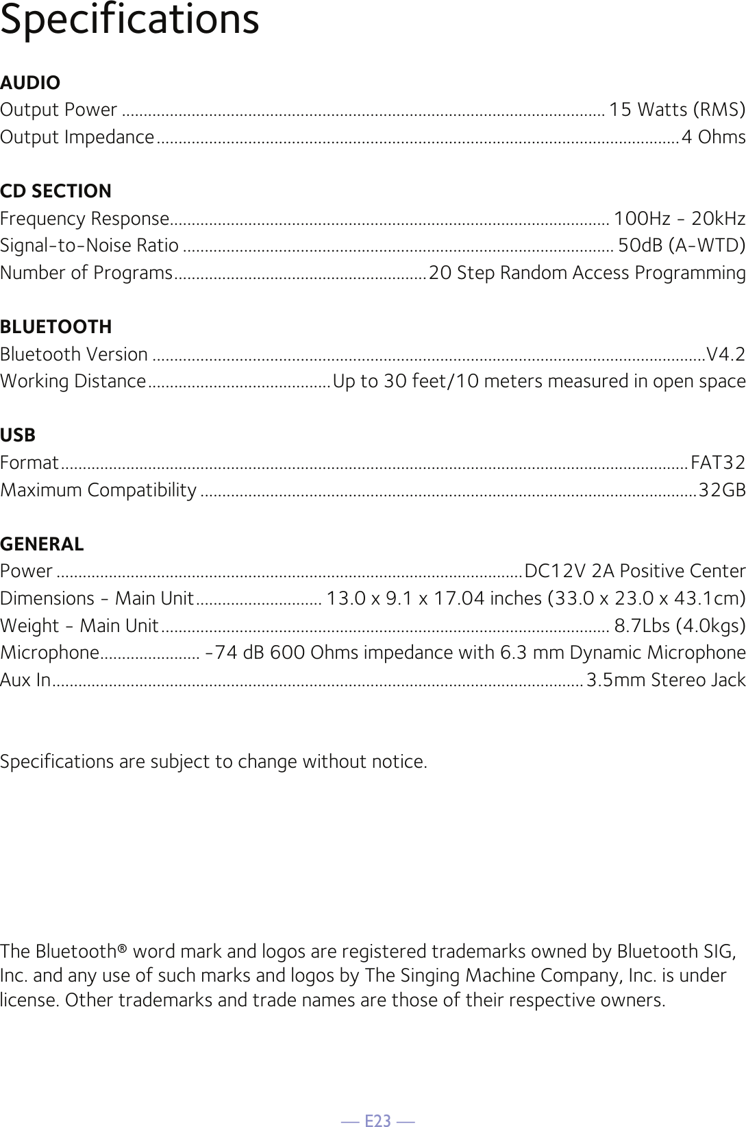 — E23 —SpecificationsAUDIOOutput Power ............................................................................................................... 15 Watts (RMS)Output Impedance ........................................................................................................................4 OhmsCD SECTIONFrequency Response..................................................................................................... 100Hz - 20kHzSignal-to-Noise Ratio ................................................................................................... 50dB (A-WTD)Number of Programs ..........................................................20 Step Random Access ProgrammingBLUETOOTHBluetooth Version ...............................................................................................................................V4.2Working Distance ..........................................Up to 30 feet/10 meters measured in open spaceUSBFormat ................................................................................................................................................FAT32Maximum Compatibility ..................................................................................................................32GBGENERALPower ...........................................................................................................DC12V 2A Positive CenterDimensions - Main Unit ............................. 13.0 x 9.1 x 17.04 inches (33.0 x 23.0 x 43.1cm)Weight - Main Unit ....................................................................................................... 8.7Lbs (4.0kgs)Microphone ....................... -74 dB 600 Ohms impedance with 6.3 mm Dynamic MicrophoneAux In ..........................................................................................................................3.5mm Stereo JackSpecifications are subject to change without notice.The Bluetooth® word mark and logos are registered trademarks owned by Bluetooth SIG, Inc. and any use of such marks and logos by The Singing Machine Company, Inc. is under license. Other trademarks and trade names are those of their respective owners.