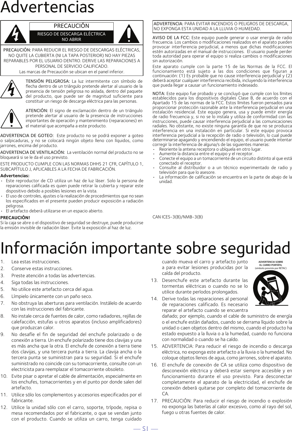 — S1 —AdvertenciasInformación importante sobre seguridad1.  Lea estas instrucciones.2.   Conserve estas instrucciones.3.   Preste atención a todas las advertencias.4.   Siga todas las instrucciones.5.   No utilice este artefacto cerca del agua.6.   Límpielo únicamente con un paño seco.7.   No obstruya las aberturas para ventilación. Instálelo de acuerdo con las instrucciones del fabricante.8.   No instale cerca de fuentes de calor, como radiadores, rejillas de calefacción, estufas u otros aparatos (incluso amplificadores) que produzcan calor.9.   No  desafíe  el  fin  de  seguridad  del  enchufe  polarizado  o  de conexión a tierra. Un enchufe polarizado tiene dos clavijas y una es más ancha que la otra. El enchufe de conexión a tierra tiene dos clavijas, y una tercera punta a tierra. La clavija ancha o la tercera punta se suministran para su seguridad. Si el enchufe suministrado no coincide con su tomacorriente, consulte con un electricista para reemplazar el tomacorriente obsoleto.10.   Evite pisar o apretar el cable de alimentación, especialmente en los enchufes, tomacorrientes y en el punto por donde salen del artefacto.11.   Utilice sólo los complementos y accesorios especificados por el fabricante.12.   Utilice la unidad sólo con  el  carro, soporte,  trípode, repisa  o mesa recomendados por el fabricante, o que se vendan junto con  el  producto.  Cuando  se  utiliza  un  carro,  tenga  cuidado cuando mueva el carro y artefacto junto a  para evitar  lesiones  producidas  por  la caída del producto.13.   Desenchufe  este  artefacto  durante  las tormentas  eléctricas  o  cuando  no  se  lo utilice durante períodos prolongados.14.   Derive todas las reparaciones al personal de  reparaciones calificado.  Es  necesario reparar el artefacto cuando se encuentra dañado; por ejemplo, cuando el cable de suministro de energía o el enchufe están dañados, cuando se derrama líquido sobre la unidad o caen objetos dentro del mismo, cuando el producto ha estado expuesto a la lluvia o a la humedad, cuando no funciona con normalidad o cuando se ha caído.15.   ADVERTENCIA: Para reducir el riesgo de incendio o descarga eléctrica, no exponga este artefacto a la lluvia o la humedad. No coloque objetos llenos de agua, como jarrones, sobre el aparato.16.   El  enchufe  de conexión de  CA se utiliza como dispositivo  de desconexión  eléctrica  y  deberá estar siempre accesible y en funcionamiento  durante  el  uso  previsto.  Para  desconectar completamente  el  aparato  de  la  electricidad,  el  enchufe  de conexión deberá quitarse por completo del tomacorriente de CA.17.   PRECAUCIÓN: Para  reducir el  riesgo de incendio  o  explosión no exponga las baterías al calor excesivo, como al rayo del sol, fuego u otras fuentes de calor.ADVERTENCIA SOBREEL CARRO PORTÁTIL (símbolo provisto por RETAC)PRECAUCIÓN: PARA REDUCIR EL RIESGO DE DESCARGAS ELÉCTRICAS, NO QUITE LA CUBIERTA (NI LA TAPA POSTERIOR) NO HAY PIEZAS REPARABLES POR EL USUARIO DENTRO. DERIVE LAS REPARACIONES A PERSONAL DE SERVICIO CALIFICADO.  Las marcas de Precaución se ubican en el panel inferior. TENSIÓN  PELIGROSA:  La  luz  intermitente  con  símbolo  de flecha dentro de un triángulo pretende alertar al usuario de la presencia de tensión peligrosa no aislada, dentro del paquete del  producto,  que  puede  ser  de  magnitud  suficiente  para constituir un riesgo de descarga eléctrica para las personas.ADVERTENCIA: PARA EVITAR INCENDIOS O PELIGROS DE DESCARGA, NO EXPONGA ESTA UNIDAD A LA LLUVIA O HUMEDAD.ATENCIÓN: El signo de exclamación dentro de un triángulo pretende alertar al usuario de la presencia de instrucciones importantes de operación y mantenimiento (reparaciones) en el material que acompaña a este producto.AVISO DE LA FCC: Este equipo puede generar o usar energía de radio frecuencia. Los cambios o modificaciones realizados en el aparato pueden provocar  interferencia  perjudicial,  a  menos  que  dichas  modificaciones estén autorizadas en el manual de instrucciones.  El usuario puede perder toda autoridad para operar el equipo si realiza cambios o modificaciones sin autorización.Este  aparato  cumple  con  la  parte  15  de  las  Normas  de  la  FCC.  El funcionamiento  está  sujeto  a  las  dos  condiciones  que  figuran  a continuación: (1) Es probable que no cause interferencia perjudicial y (2) deberá aceptar cualquier interferencia recibida, incluyendo la interferencia que pueda llegar a causar un funcionamiento indeseado.ADVERTENCIA DE GOTEO:  Este producto no se podrá exponer a goteo o  salpicaduras,  y  no  se  colocará  ningún  objeto  lleno  con  líquidos,  como jarrones, encima del producto.ADVERTENCIA DE VENTILACIÓN:  La ventilación normal del producto no se bloqueará si se le da el uso previsto.ESTE PRODUCTO CUMPLE CON LAS NORMAS DHHS 21 CFR, CAPÍTULO 1, SUBCAPÍTULO J, APLICABLES A LA FECHA DE FABRICACIÓN.Advertencias:•   Este reproductor de CD utiliza un haz de luz láser. Solo la persona de reparaciones calificada es quien puede retirar la cubierta y reparar este dispositivo debido a posibles lesiones en la vista.•  El uso de controles, ajustes o la realización de procedimientos que no sean los especificados en el presente pueden producir exposición a radiación peligrosa.•  El artefacto deberá utilizarse en un espacio abierto.PRECAUCIÓN!Si la caja se abre o el dispositivo de seguridad se destruye, puede producirse la emisión invisible de radiación láser. Evite la exposición al haz de luz.NOTA: Este equipo fue probado y se concluyó que cumple con los límites establecidos  para  los  dispositivos  digitales  Clase  B,  de  acuerdo  con  el Apartado 15 de las normas de la FCC. Estos límites fueron pensados para proporcionar protección razonable ante la interferencia perjudicial en una instalación  residencial.  Este  equipo  genera,  usa  y  puede  emitir  energía de radio frecuencia y, si no se lo instala y utiliza de conformidad con las instrucciones, puede causar interferencia perjudicial a las comunicaciones radiales. No obstante, no existe ninguna garantía de que no se produzca interferencia  en  una  instalación  en  particular.  Si  este  equipo  provoca interferencia perjudicial a la recepción de radio o televisión, lo cual puede determinarse apagando y encendiendo el equipo, el usuario puede intentar corregir la interferencia de alguna/s de las siguientes maneras:•  Reoriente la antena receptora o ubíquela en otro lugar.•  Aumente la distancia entre el equipo y el receptor.•  Conecte el equipo a un tomacorriente de un circuito distinto al que está conectado el receptor.•  Consulte  al  distribuidor  o  a  un  técnico  experimentado  de  radio  y televisión para que lo asesore.•  La información de calificación se encuentra en la parte de abajo de la unidad.CAN ICES-3(B)/NMB-3(B)PRECAUCIÓNRIESGO DE DESCARGA ELÉCTRICANO ABRIR