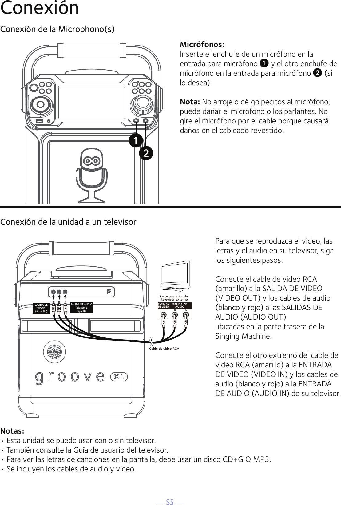 — S5 —ConexiónConexión de la Microphono(s)Micrófonos:Inserte el enchufe de un micrófono en la entrada para micrófono u y el otro enchufe de micrófono en la entrada para micrófono v (si lo desea).Nota: No arroje o dé golpecitos al micrófono, puede dañar el micrófono o los parlantes. No gire el micrófono por el cable porque causará daños en el cableado revestido.Conexión de la unidad a un televisorENTRADADE VIDEOSALIDA DEAUDIOR LCable de video RCASALIDA DEVIDEO(Amarillo)SALIDA DE AUDIO(Blanco-Lrojo-R)Parte posterior del televisor externoPara que se reproduzca el video, las letras y el audio en su televisor, siga los siguientes pasos:Conecte el cable de video RCA (amarillo) a la SALIDA DE VIDEO (VIDEO OUT) y los cables de audio (blanco y rojo) a las SALIDAS DE AUDIO (AUDIO OUT)ubicadas en la parte trasera de la Singing Machine.Conecte el otro extremo del cable de video RCA (amarillo) a la ENTRADA DE VIDEO (VIDEO IN) y los cables de audio (blanco y rojo) a la ENTRADA DE AUDIO (AUDIO IN) de su televisor.Notas: • Esta unidad se puede usar con o sin televisor. • También consulte la Guía de usuario del televisor. • Para ver las letras de canciones en la pantalla, debe usar un disco CD+G O MP3. • Se incluyen los cables de audio y video.uv