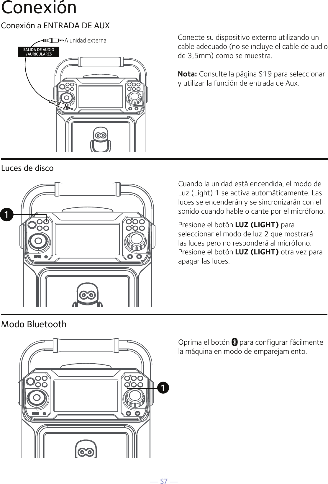 — S7 —ConexiónConexión a ENTRADA DE AUXConecte su dispositivo externo utilizando un cable adecuado (no se incluye el cable de audio de 3,5mm) como se muestra.Nota: Consulte la página S19 para seleccionar y utilizar la función de entrada de Aux.A unidad externa SALIDA DE AUDIO/AURICULARESModo BluetoothOprima el botón   para configurar fácilmente la máquina en modo de emparejamiento.uLuces de discoCuando la unidad está encendida, el modo de Luz (Light) 1 se activa automáticamente. Las luces se encenderán y se sincronizarán con el sonido cuando hable o cante por el micrófono.Presione el botón LUZ (LIGHT) para seleccionar el modo de luz 2 que mostrará las luces pero no responderá al micrófono. Presione el botón LUZ (LIGHT) otra vez para apagar las luces.u