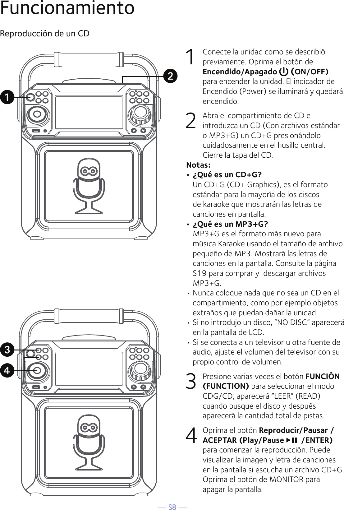 — S8 —FuncionamientoReproducción de un CD1  Conecte la unidad como se describió previamente. Oprima el botón de Encendido/Apagado   (ON/OFF) para encender la unidad. El indicador de Encendido (Power) se iluminará y quedará encendido.2   Abra el compartimiento de CD e introduzca un CD (Con archivos estándar o MP3+G) un CD+G presionándolo cuidadosamente en el husillo central. Cierre la tapa del CD. Notas: • ¿Qué es un CD+G? Un CD+G (CD+ Graphics), es el formato estándar para la mayoría de los discos de karaoke que mostrarán las letras de canciones en pantalla.• ¿Qué es un MP3+G? MP3+G es el formato más nuevo para música Karaoke usando el tamaño de archivo pequeño de MP3. Mostrará las letras de canciones en la pantalla. Consulte la página S19 para comprar y  descargar archivos MP3+G.  • Nunca coloque nada que no sea un CD en el compartimiento, como por ejemplo objetos extraños que puedan dañar la unidad.• Si no introdujo un disco, “NO DISC” aparecerá en la pantalla de LCD.• Si se conecta a un televisor u otra fuente de audio, ajuste el volumen del televisor con su propio control de volumen.3   Presione varias veces el botón FUNCIÓN (FUNCTION) para seleccionar el modo CDG/CD; aparecerá “LEER” (READ) cuando busque el disco y después aparecerá la cantidad total de pistas.4  Oprima el botón Reproducir/Pausar /ACEPTAR (Play/Pause /ENTER) para comenzar la reproducción. Puede visualizar la imagen y letra de canciones en la pantalla si escucha un archivo CD+G. Oprima el botón de MONITOR para apagar la pantalla.uwxv