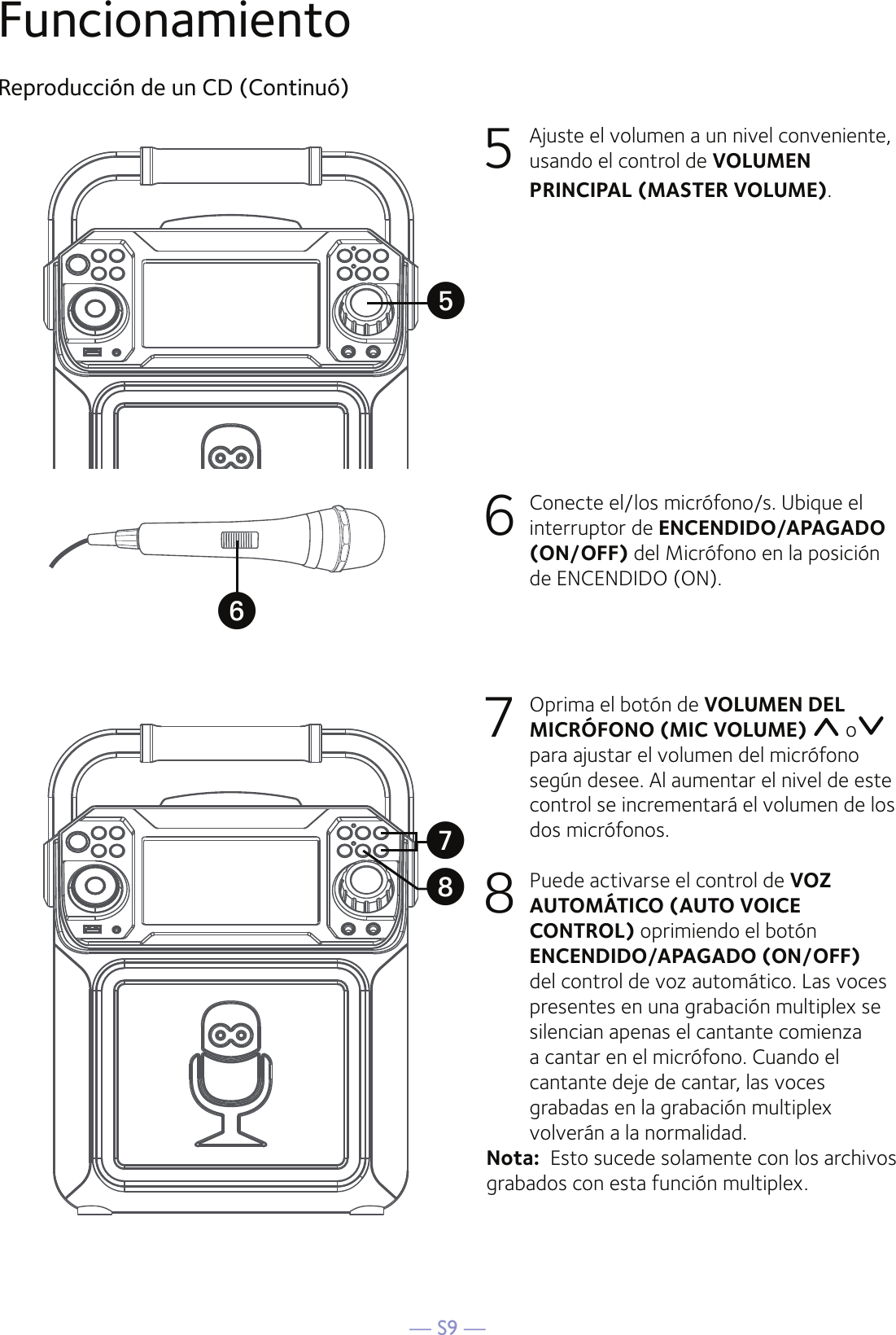 — S9 —FuncionamientoReproducción de un CD (Continuó)5  Ajuste el volumen a un nivel conveniente, usando el control de VOLUMEN PRINCIPAL (MASTER VOLUME).    6   Conecte el/los micrófono/s. Ubique el interruptor de ENCENDIDO/APAGADO (ON/OFF) del Micrófono en la posición de ENCENDIDO (ON).7  Oprima el botón de VOLUMEN DEL MICRÓFONO (MIC VOLUME)   o  para ajustar el volumen del micrófono según desee. Al aumentar el nivel de este control se incrementará el volumen de los dos micrófonos.8 Puede activarse el control de VOZ AUTOMÁTICO (AUTO VOICE CONTROL) oprimiendo el botón ENCENDIDO/APAGADO (ON/OFF) del control de voz automático. Las voces presentes en una grabación multiplex se silencian apenas el cantante comienza a cantar en el micrófono. Cuando el cantante deje de cantar, las voces grabadas en la grabación multiplex volverán a la normalidad.Nota:  Esto sucede solamente con los archivos grabados con esta función multiplex.UyVW