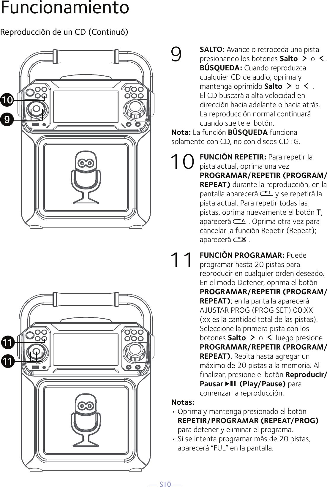 — S10 —FuncionamientoReproducción de un CD (Continuó)9  SALTO: Avance o retroceda una pista presionando los botones Salto  o  .  BÚSQUEDA: Cuando reproduzca cualquier CD de audio, oprima y mantenga oprimido Salto  o   .   El CD buscará a alta velocidad en dirección hacia adelante o hacia atrás. La reproducción normal continuará cuando suelte el botón.Nota: La función BÚSQUEDA funciona solamente con CD, no con discos CD+G.10 FUNCIÓN REPETIR: Para repetir la pista actual, oprima una vez PROGRAMAR/REPETIR (PROGRAM/REPEAT) durante la reproducción, en la pantalla aparecerá   y se repetirá la pista actual. Para repetir todas las pistas, oprima nuevamente el botón T; aparecerá   . Oprima otra vez para cancelar la función Repetir (Repeat); aparecerá   .11 FUNCIÓN PROGRAMAR: Puede programar hasta 20 pistas para reproducir en cualquier orden deseado. En el modo Detener, oprima el botón PROGRAMAR/REPETIR (PROGRAM/REPEAT); en la pantalla aparecerá AJUSTAR PROG (PROG SET) 00:XX (xx es la cantidad total de las pistas). Seleccione la primera pista con los botones Salto  o   luego presione PROGRAMAR/REPETIR (PROGRAM/REPEAT). Repita hasta agregar un máximo de 20 pistas a la memoria. Al finalizar, presione el botón Reproducir/Pausar  (Play/Pause) para comenzar la reproducción. Notas: • Oprima y mantenga presionado el botón REPETIR/PROGRAMAR (REPEAT/PROG) para detener y eliminar el programa.• Si se intenta programar más de 20 pistas, aparecerá “FUL” en la pantalla.akakatX