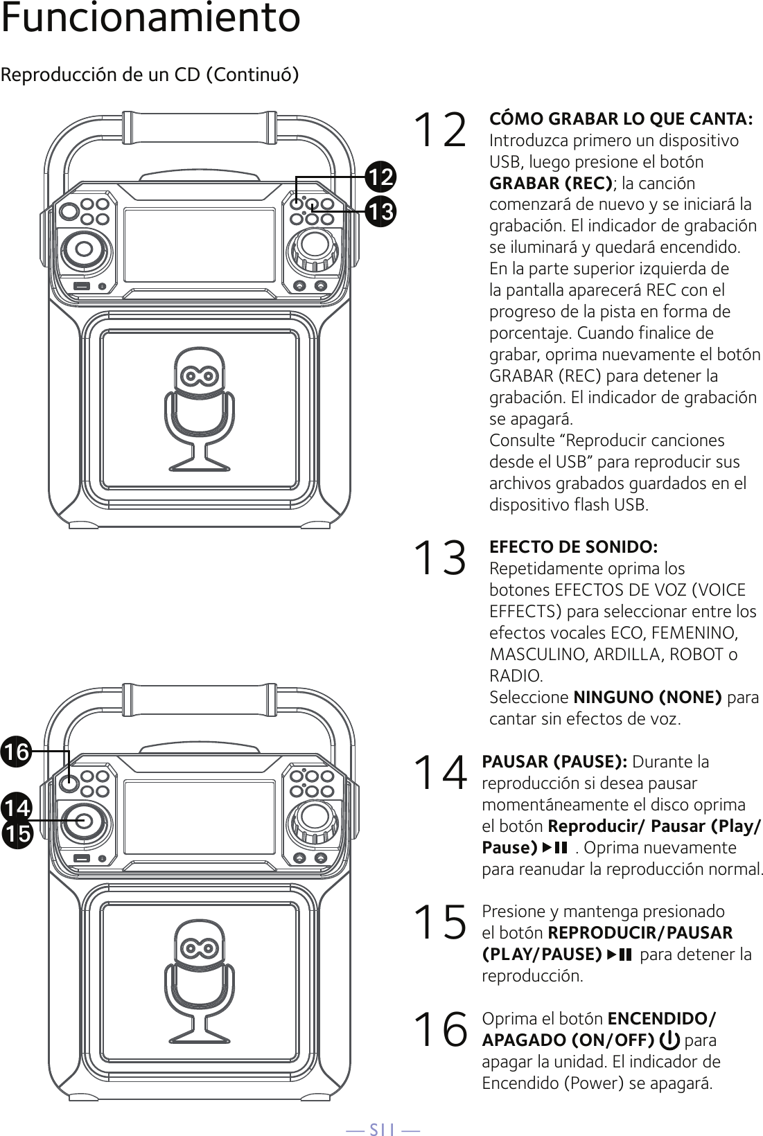 — S11 —FuncionamientoReproducción de un CD (Continuó)12 CÓMO GRABAR LO QUE CANTA:   Introduzca primero un dispositivo USB, luego presione el botón GRABAR (REC); la canción comenzará de nuevo y se iniciará la grabación. El indicador de grabación se iluminará y quedará encendido. En la parte superior izquierda de la pantalla aparecerá REC con el progreso de la pista en forma de porcentaje. Cuando finalice de grabar, oprima nuevamente el botón GRABAR (REC) para detener la grabación. El indicador de grabación se apagará.  Consulte “Reproducir canciones desde el USB” para reproducir sus archivos grabados guardados en el dispositivo flash USB.13 EFECTO DE SONIDO: Repetidamente oprima los botones EFECTOS DE VOZ (VOICE EFFECTS) para seleccionar entre los efectos vocales ECO, FEMENINO, MASCULINO, ARDILLA, ROBOT o RADIO.  Seleccione NINGUNO (NONE) para cantar sin efectos de voz.14 PAUSAR (PAUSE): Durante la reproducción si desea pausar momentáneamente el disco oprima el botón Reproducir/ Pausar (Play/Pause)  . Oprima nuevamente para reanudar la reproducción normal. 15  Presione y mantenga presionado el botón REPRODUCIR/PAUSAR (PLAY/PAUSE) para detener la reproducción. 16  Oprima el botón ENCENDIDO/APAGADO (ON/OFF)   para apagar la unidad. El indicador de Encendido (Power) se apagará.anaoapalam