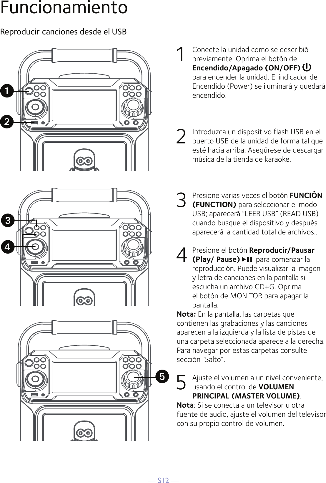 — S12 —FuncionamientoReproducir canciones desde el USB1  Conecte la unidad como se describió previamente. Oprima el botón de Encendido/Apagado (ON/OFF)  para encender la unidad. El indicador de Encendido (Power) se iluminará y quedará encendido.2   Introduzca un dispositivo flash USB en el puerto USB de la unidad de forma tal que esté hacia arriba. Asegúrese de descargar música de la tienda de karaoke.3   Presione varias veces el botón FUNCIÓN (FUNCTION) para seleccionar el modo USB; aparecerá “LEER USB” (READ USB) cuando busque el dispositivo y después aparecerá la cantidad total de archivos..4   Presione el botón Reproducir/Pausar (Play/ Pause) para comenzar la reproducción. Puede visualizar la imagen y letra de canciones en la pantalla si escucha un archivo CD+G. Oprima el botón de MONITOR para apagar la pantalla.Nota: En la pantalla, las carpetas que contienen las grabaciones y las canciones aparecen a la izquierda y la lista de pistas de una carpeta seleccionada aparece a la derecha. Para navegar por estas carpetas consulte sección “Salto”.5  Ajuste el volumen a un nivel conveniente, usando el control de VOLUMEN PRINCIPAL (MASTER VOLUME).    Nota: Si se conecta a un televisor u otra fuente de audio, ajuste el volumen del televisor con su propio control de volumen.uwxvy