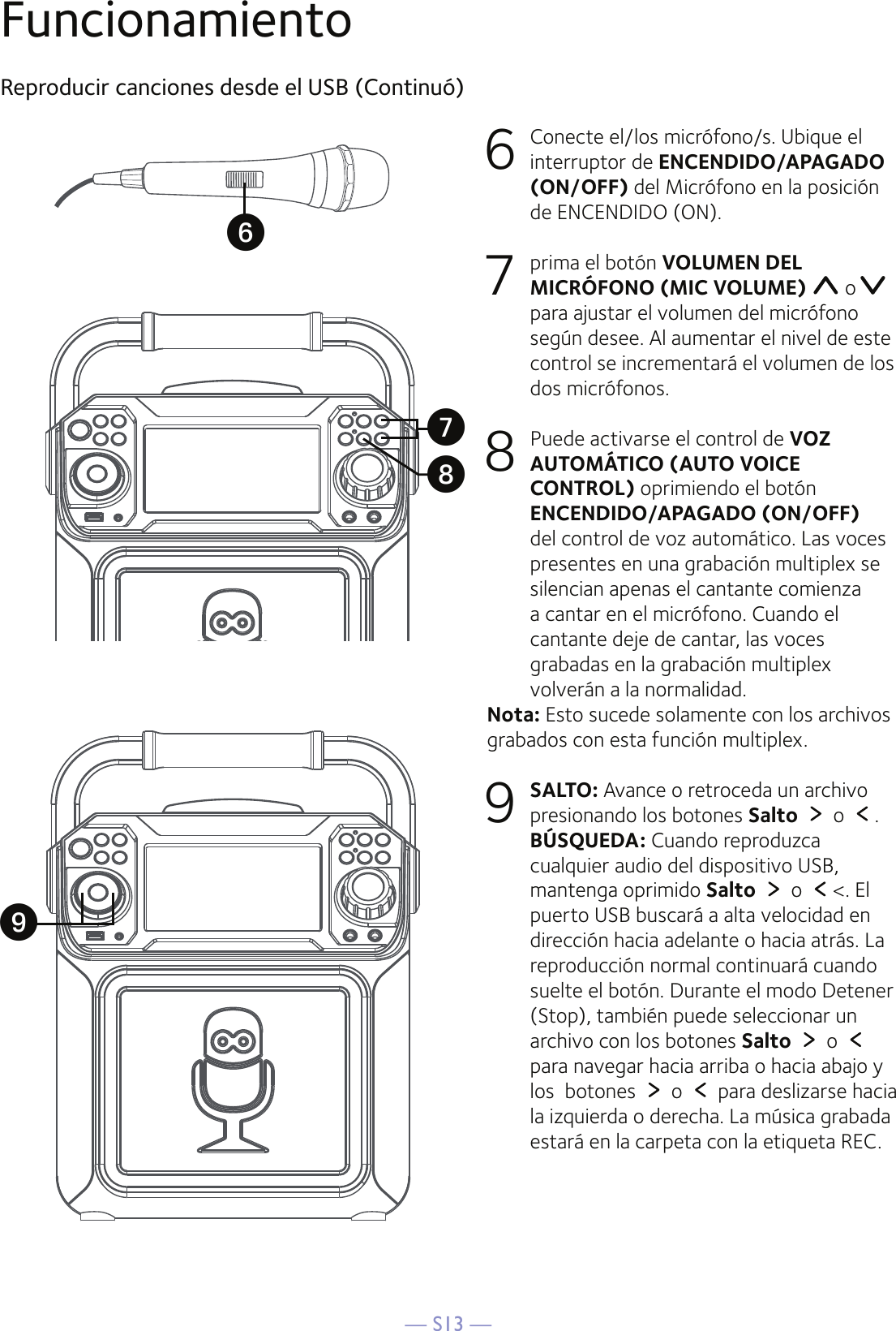 — S13 —FuncionamientoReproducir canciones desde el USB (Continuó)6   Conecte el/los micrófono/s. Ubique el interruptor de ENCENDIDO/APAGADO (ON/OFF) del Micrófono en la posición de ENCENDIDO (ON).7  prima el botón VOLUMEN DEL MICRÓFONO (MIC VOLUME)   opara ajustar el volumen del micrófono según desee. Al aumentar el nivel de este control se incrementará el volumen de los dos micrófonos.8   Puede activarse el control de VOZ AUTOMÁTICO (AUTO VOICE CONTROL) oprimiendo el botón ENCENDIDO/APAGADO (ON/OFF) del control de voz automático. Las voces presentes en una grabación multiplex se silencian apenas el cantante comienza a cantar en el micrófono. Cuando el cantante deje de cantar, las voces grabadas en la grabación multiplex volverán a la normalidad.Nota: Esto sucede solamente con los archivos grabados con esta función multiplex.9 SALTO: Avance o retroceda un archivo presionando los botones Salto   o  .  BÚSQUEDA: Cuando reproduzca cualquier audio del dispositivo USB, mantenga oprimido Salto   o  &lt;. El puerto USB buscará a alta velocidad en dirección hacia adelante o hacia atrás. La reproducción normal continuará cuando suelte el botón. Durante el modo Detener (Stop), también puede seleccionar un archivo con los botones Salto   o para navegar hacia arriba o hacia abajo y los  botones   o   para deslizarse hacia la izquierda o derecha. La música grabada estará en la carpeta con la etiqueta REC.UXVW