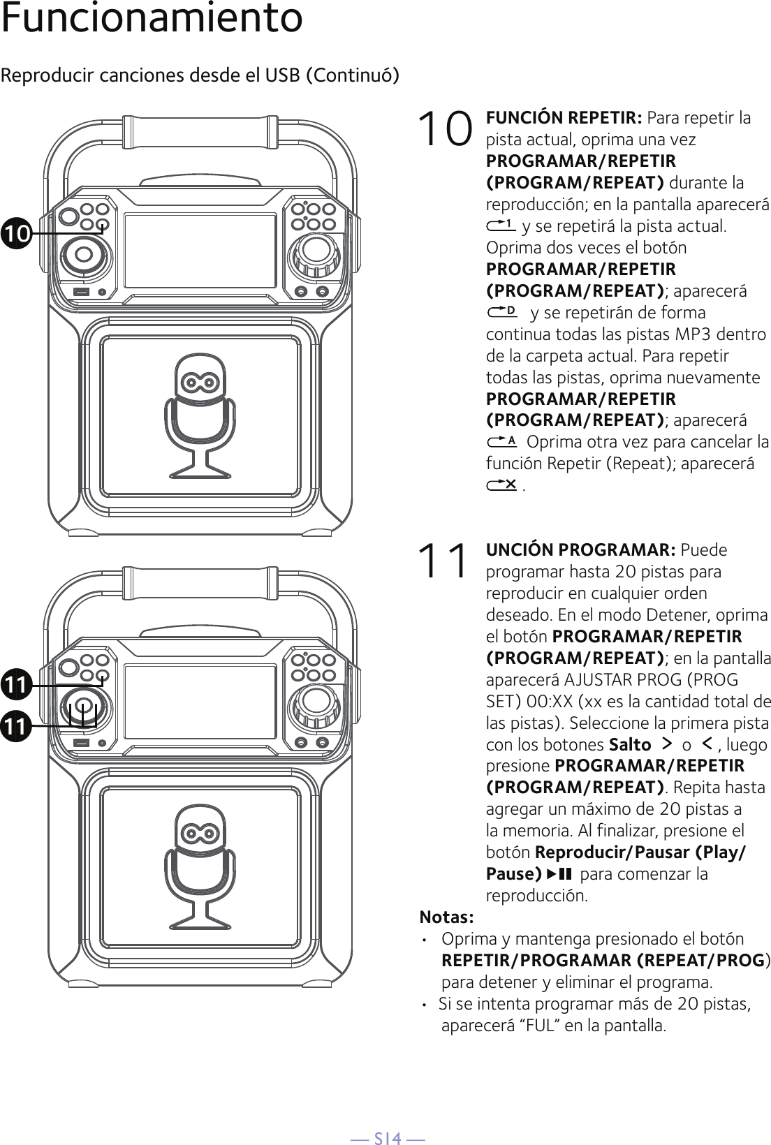— S14 —FuncionamientoReproducir canciones desde el USB (Continuó)10 FUNCIÓN REPETIR: Para repetir la pista actual, oprima una vez PROGRAMAR/REPETIR (PROGRAM/REPEAT) durante la reproducción; en la pantalla aparecerá  y se repetirá la pista actual. Oprima dos veces el botón PROGRAMAR/REPETIR (PROGRAM/REPEAT); aparecerá  y se repetirán de forma continua todas las pistas MP3 dentro de la carpeta actual. Para repetir todas las pistas, oprima nuevamente PROGRAMAR/REPETIR (PROGRAM/REPEAT); aparecerá    Oprima otra vez para cancelar la función Repetir (Repeat); aparecerá  .11 UNCIÓN PROGRAMAR: Puede programar hasta 20 pistas para reproducir en cualquier orden deseado. En el modo Detener, oprima el botón PROGRAMAR/REPETIR (PROGRAM/REPEAT); en la pantalla aparecerá AJUSTAR PROG (PROG SET) 00:XX (xx es la cantidad total de las pistas). Seleccione la primera pista con los botones Salto   o  , luego presione PROGRAMAR/REPETIR (PROGRAM/REPEAT). Repita hasta agregar un máximo de 20 pistas a la memoria. Al finalizar, presione el botón Reproducir/Pausar (Play/ Pause) para comenzar la reproducción. Notas: •  Oprima y mantenga presionado el botón REPETIR/PROGRAMAR (REPEAT/PROG) para detener y eliminar el programa.•  Si se intenta programar más de 20 pistas, aparecerá “FUL” en la pantalla.akakat