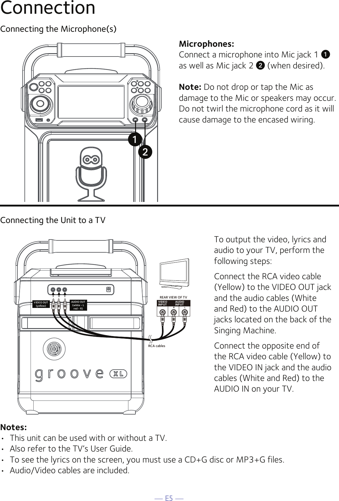 — E5 —ConnectionConnecting the Microphone(s)Microphones:Connect a microphone into Mic jack 1 u  as well as Mic jack 2 v (when desired). Note: Do not drop or tap the Mic as damage to the Mic or speakers may occur. Do not twirl the microphone cord as it will cause damage to the encased wiring.Connecting the Unit to a TVVIDEOINPUTAUDIOINPUTR LRCA cablesVIDEO OUT(yellow)AUDIO OUT(white - Lred - R)REAR VIEW OF TVTo output the video, lyrics and audio to your TV, perform the following steps: Connect the RCA video cable (Yellow) to the VIDEO OUT jack and the audio cables (White and Red) to the AUDIO OUT jacks located on the back of the Singing Machine.Connect the opposite end of the RCA video cable (Yellow) to the VIDEO IN jack and the audio cables (White and Red) to the AUDIO IN on your TV.Notes: •  This unit can be used with or without a TV.•  Also refer to the TV’s User Guide. •  To see the lyrics on the screen, you must use a CD+G disc or MP3+G files.•  Audio/Video cables are included.uv