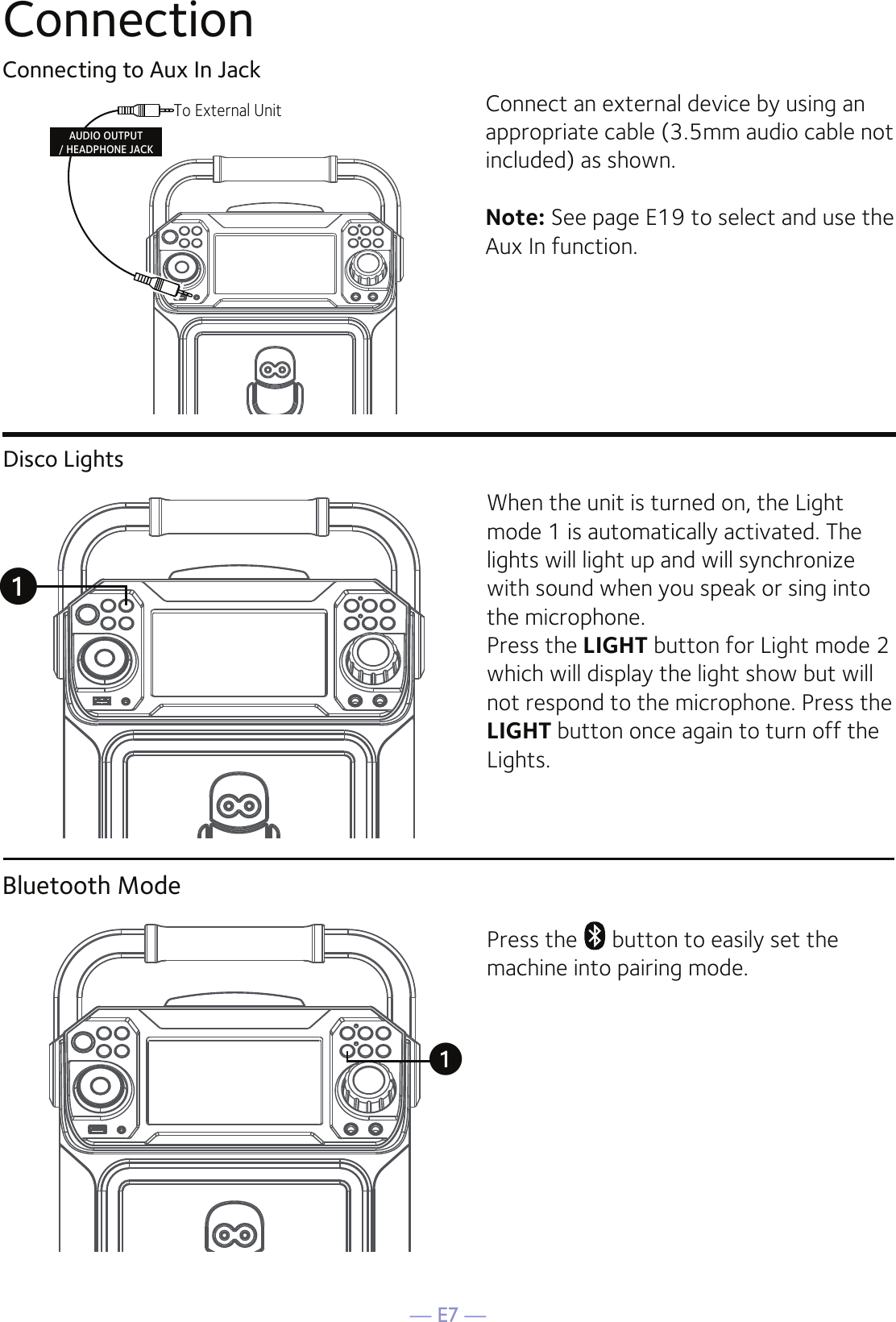 — E7 —ConnectionConnecting to Aux In JackConnect an external device by using an appropriate cable (3.5mm audio cable not included) as shown.Note: See page E19 to select and use the Aux In function.To External UnitAUDIO OUTPUT/ HEADPHONE JACKBluetooth ModePress the   button to easily set the machine into pairing mode.uDisco LightsWhen the unit is turned on, the Light mode 1 is automatically activated. The lights will light up and will synchronize with sound when you speak or sing into the microphone.Press the LIGHT button for Light mode 2 which will display the light show but will not respond to the microphone. Press the LIGHT button once again to turn off the Lights.u