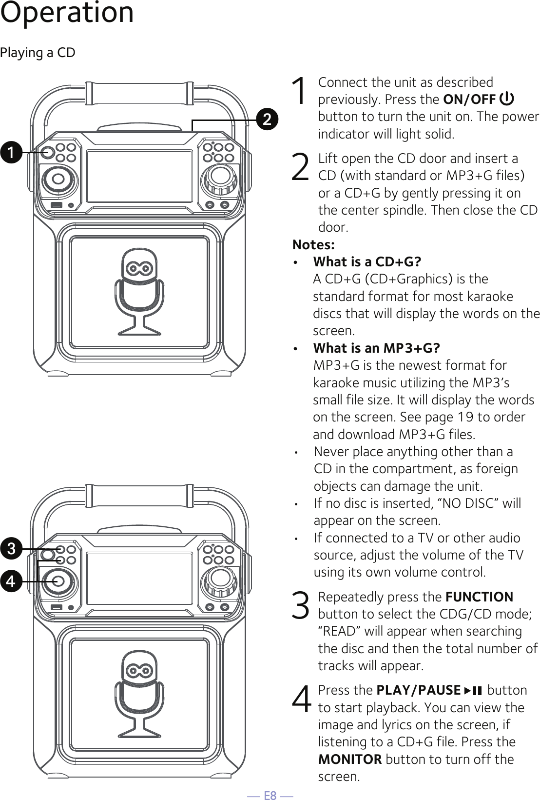 — E8 —OperationPlaying a CD1  Connect the unit as described previously. Press the ON/OFF   button to turn the unit on. The power indicator will light solid. 2   Lift open the CD door and insert a CD (with standard or MP3+G files) or a CD+G by gently pressing it on the center spindle. Then close the CD door. Notes: •  What is a CD+G?  A CD+G (CD+Graphics) is the standard format for most karaoke discs that will display the words on the screen.•  What is an MP3+G?  MP3+G is the newest format for karaoke music utilizing the MP3’s small file size. It will display the words on the screen. See page 19 to order and download MP3+G files.  •  Never place anything other than a CD in the compartment, as foreign objects can damage the unit.•  If no disc is inserted, “NO DISC” will appear on the screen.•   If connected to a TV or other audio source, adjust the volume of the TV using its own volume control.3  Repeatedly press the FUNCTION button to select the CDG/CD mode; “READ” will appear when searching the disc and then the total number of tracks will appear. 4 Press the PLAY/PAUSE  button to start playback. You can view the image and lyrics on the screen, if listening to a CD+G file. Press the MONITOR button to turn off the screen.uwxv