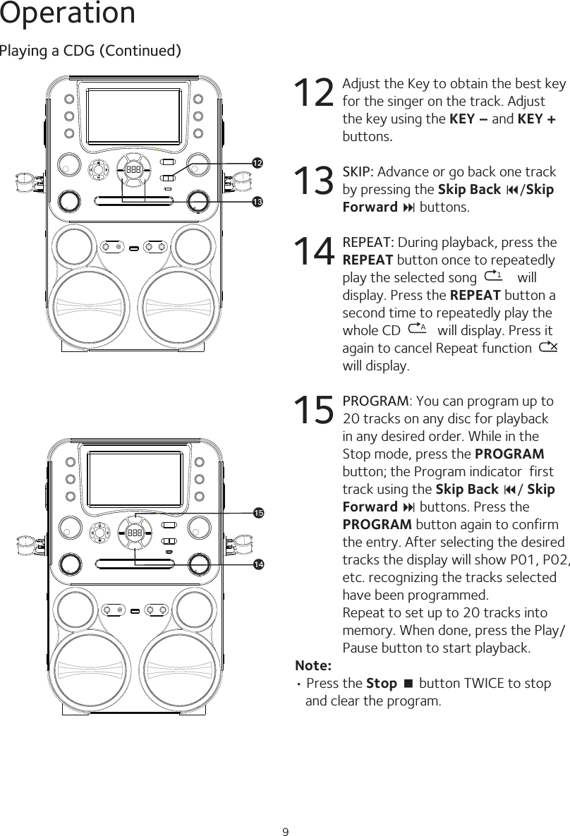 9Operation12  Adjust the Key to obtain the best key for the singer on the track. Adjust the key using the KEY – and KEY + buttons.13 SKIP: Advance or go back one track by pressing the Skip Back 9/Skip Forward : buttons. 14 REPEAT: During playback, press the REPEAT button once to repeatedly play the selected song  1 will display. Press the REPEAT button a second time to repeatedly play the whole CD  Awill display. Press it again to cancel Repeat function   will display.15 PROGRAM: You can program up to 20 tracks on any disc for playback in any desired order. While in the Stop mode, press the PROGRAM button; the Program indicator  first track using the Skip Back 9/ Skip Forward : buttons. Press the PROGRAM button again to confirm the entry. After selecting the desired tracks the display will show P01, P02, etc. recognizing the tracks selected have been programmed. Repeat to set up to 20 tracks into memory. When done, press the Play/Pause button to start playback.Note:• Press the Stop &lt; button TWICE to stop and clear the program.Playing a CDG (Continued)888 alam888aoan