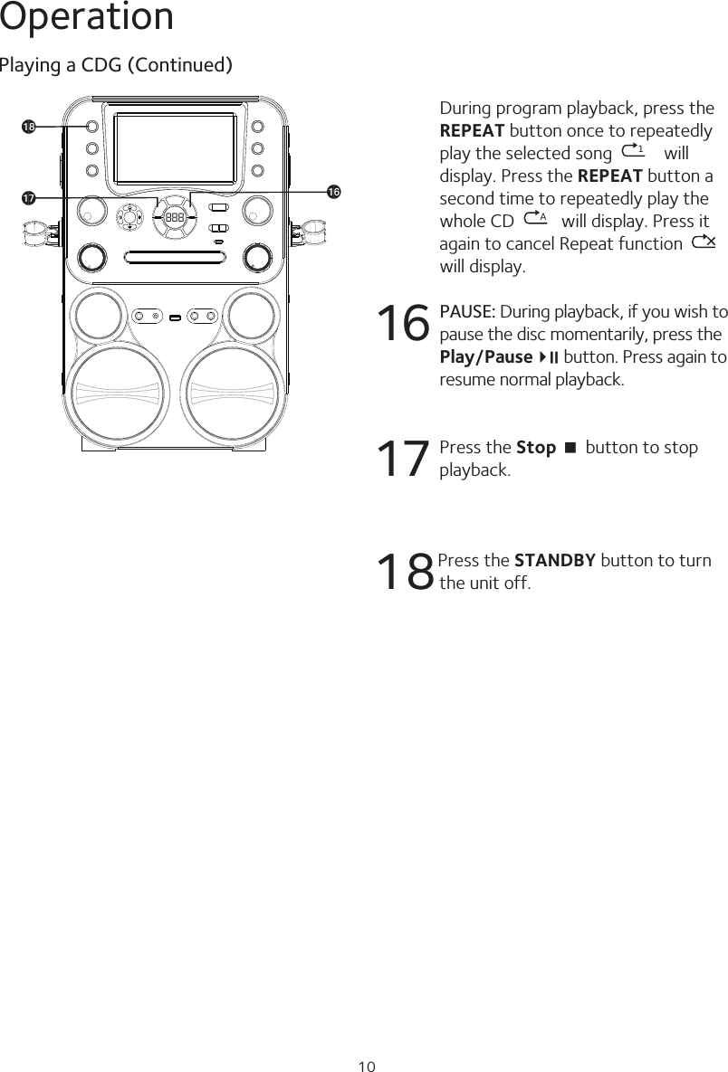 10OperationDuring program playback, press the REPEAT button once to repeatedly play the selected song  1 will display. Press the REPEAT button a second time to repeatedly play the whole CD  Awill display. Press it again to cancel Repeat function   will display.16 PAUSE: During playback, if you wish to pause the disc momentarily, press the Play/Pause4;   button. Press again to resume normal playback.17  Press the Stop &lt; button to stop playback.18Press the STANDBY button to turn the unit off.Playing a CDG (Continued)888apaqar