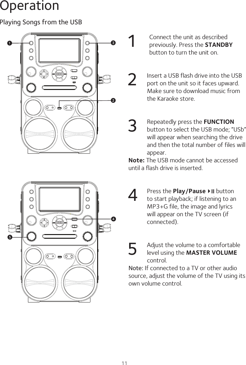 11Operation1 Connect the unit as described previously. Press the STANDBY button to turn the unit on.2  Insert a USB flash drive into the USB port on the unit so it faces upward. Make sure to download music from the Karaoke store.3  Repeatedly press the FUNCTION button to select the USB mode; “USb” will appear when searching the drive and then the total number of files will appear.Note: The USB mode cannot be accessed until a flash drive is inserted.4  Press the Play/Pause4;   button to start playback; if listening to an MP3+G file, the image and lyrics will appear on the TV screen (if connected).5  Adjust the volume to a comfortable level using the MASTER VOLUME control. Note: If connected to a TV or other audio source, adjust the volume of the TV using its own volume control.Playing Songs from the USB888vwu888 xy