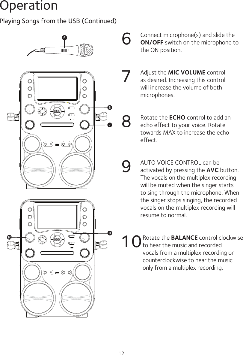 12Operation6  Connect microphone(s) and slide the ON/OFF switch on the microphone to the ON position.7  Adjust the MIC VOLUME control as desired. Increasing this control will increase the volume of both microphones.8  Rotate the ECHO control to add an echo effect to your voice. Rotate towards MAX to increase the echo effect.9  AUTO VOICE CONTROL can be activated by pressing the AVC button. The vocals on the multiplex recording will be muted when the singer starts to sing through the microphone. When the singer stops singing, the recorded vocals on the multiplex recording will resume to normal.10 Rotate the BALANCE control clockwise to hear the music and recorded vocals from a multiplex recording or counterclockwise to hear the music only from a multiplex recording.Playing Songs from the USB (Continued)888 WV888XatU