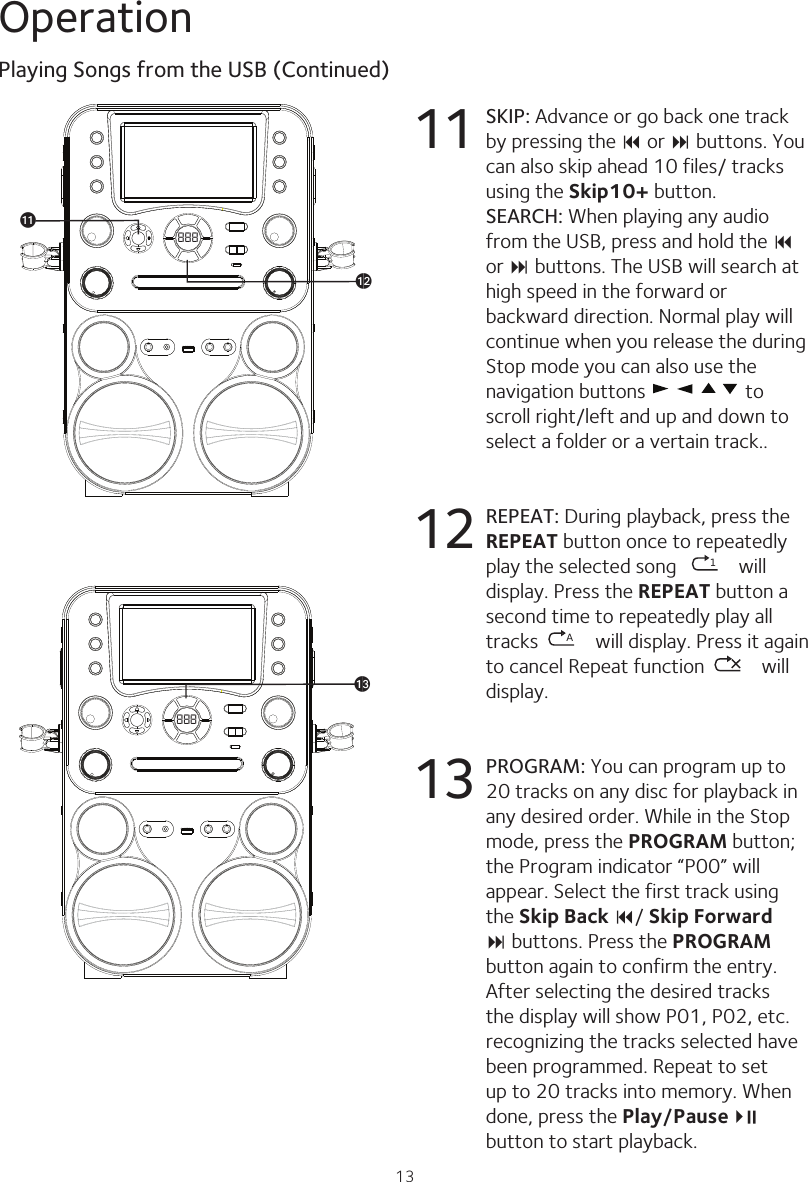 13OperationPlaying Songs from the USB (Continued)888alak888am11 SKIP: Advance or go back one track by pressing the 9 or : buttons. You can also skip ahead 10 files/ tracks using the Skip10+ button. SEARCH: When playing any audio from the USB, press and hold the 9 or : buttons. The USB will search at high speed in the forward or backward direction. Normal play will continue when you release the during Stop mode you can also use the navigation buttons   to scroll right/left and up and down to select a folder or a vertain track..12  REPEAT: During playback, press the REPEAT button once to repeatedly play the selected song   1 will display. Press the REPEAT button a second time to repeatedly play all tracks  A will display. Press it again to cancel Repeat function   will display.13 PROGRAM: You can program up to 20 tracks on any disc for playback in any desired order. While in the Stop mode, press the PROGRAM button; the Program indicator “P00” will appear. Select the first track using the Skip Back 9/ Skip Forward : buttons. Press the PROGRAM button again to confirm the entry. After selecting the desired tracks the display will show P01, P02, etc. recognizing the tracks selected have been programmed. Repeat to set up to 20 tracks into memory. When done, press the Play/Pause4 ;   button to start playback.