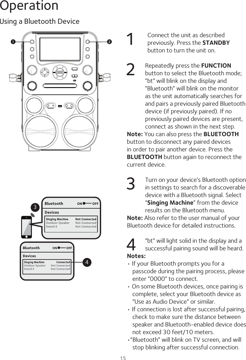 15Operation1 Connect the unit as described previously. Press the STANDBY button to turn the unit on.2  Repeatedly press the FUNCTION button to select the Bluetooth mode; “bt” will blink on the display and “Bluetooth” will blink on the monitor as the unit automatically searches for and pairs a previously paired Bluetooth device (if previously paired). If no previously paired devices are present, connect as shown in the next step.Note: You can also press the BLUETOOTH button to disconnect any paired devices in order to pair another device. Press the BLUETOOTH button again to reconnect the current device.3  Turn on your device’s Bluetooth option in settings to search for a discoverable device with a Bluetooth signal. Select “Singing Machine” from the device results on the Bluetooth menu.Note: Also refer to the user manual of yourBluetooth device for detailed instructions.4  “bt” will light solid in the display and a successful pairing sound will be heard.Notes:• If your Bluetooth prompts you for a passcode during the pairing process, please enter “0000” to connect.• On some Bluetooth devices, once pairing is complete, select your Bluetooth device as “Use as Audio Device” or similar.• If connection is lost after successful pairing, check to make sure the distance between speaker and Bluetooth-enabled device does not exceed 30 feet/10 meters.•“Bluetooth” will blink on TV screen, and will stop blinking after successful connection.Using a Bluetooth Device888vu34