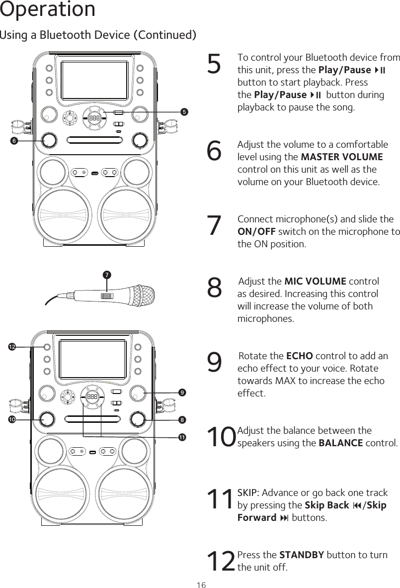 16Operation5  To control your Bluetooth device from this unit, press the Play/Pause4;    button to start playback. Press the Play/Pause4;   button during playback to pause the song.6  Adjust the volume to a comfortable level using the MASTER VOLUME control on this unit as well as the volume on your Bluetooth device.7  Connect microphone(s) and slide the ON/OFF switch on the microphone to the ON position.8           Adjust the MIC VOLUME control as desired. Increasing this control will increase the volume of both microphones.9      Rotate the ECHO control to add an echo effect to your voice. Rotate towards MAX to increase the echo effect.10   Adjust the balance between the speakers using the BALANCE control.11 SKIP: Advance or go back one track by pressing the Skip Back 9/Skip Forward : buttons.12Press the STANDBY button to turn the unit off.Using a Bluetooth Device (Continued)888 yU888 XakatalWV