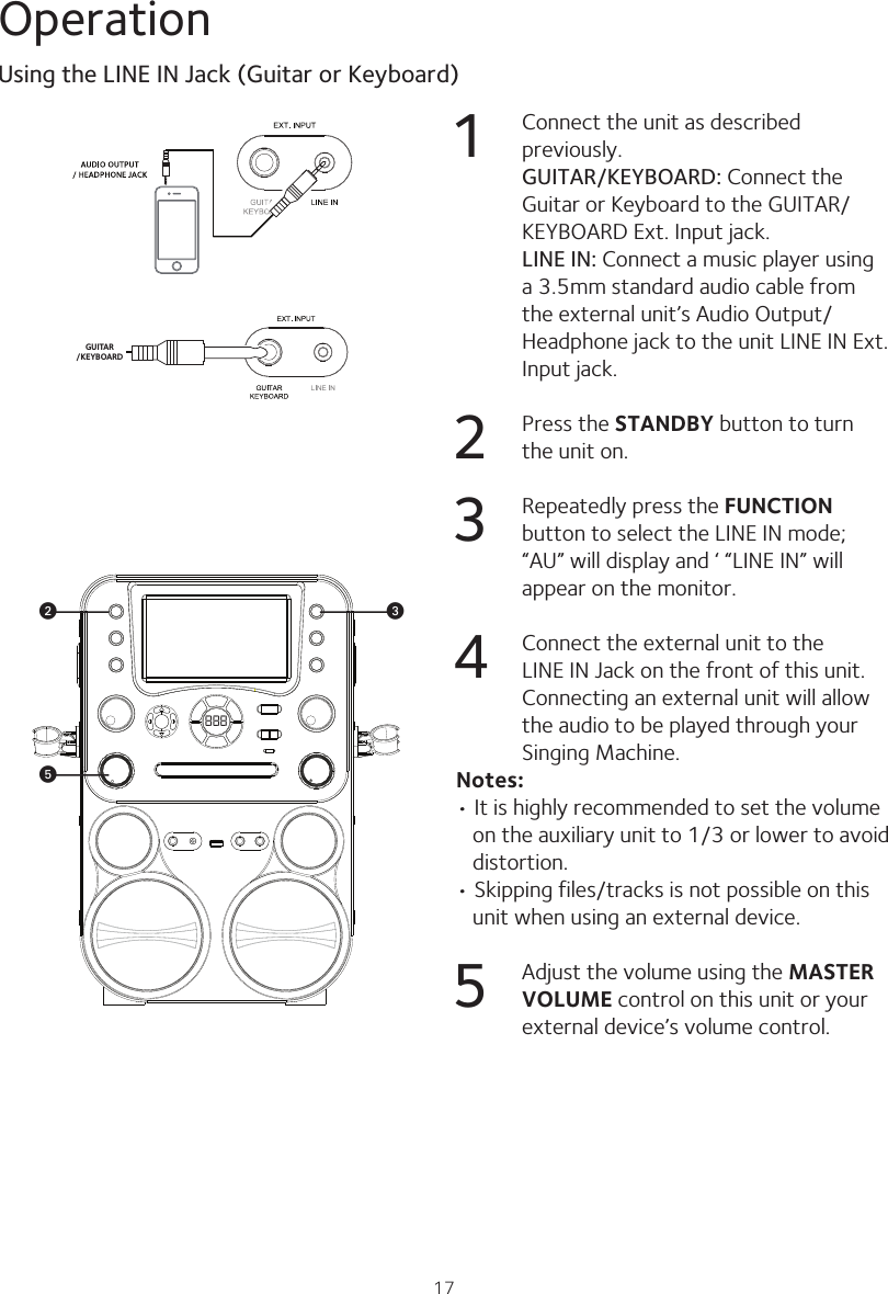 17OperationGUITAR/KEYBOARD1  Connect the unit as described previously. GUITAR/KEYBOARD: Connect the Guitar or Keyboard to the GUITAR/KEYBOARD Ext. Input jack. LINE IN: Connect a music player using a 3.5mm standard audio cable from the external unit’s Audio Output/ Headphone jack to the unit LINE IN Ext. Input jack.2  Press the STANDBY button to turn the unit on.3  Repeatedly press the FUNCTION button to select the LINE IN mode; “AU” will display and ‘ “LINE IN” will appear on the monitor. 4  Connect the external unit to the LINE IN Jack on the front of this unit. Connecting an external unit will allow the audio to be played through your Singing Machine.Notes:• It is highly recommended to set the volume on the auxiliary unit to 1/3 or lower to avoid distortion.• Skipping files/tracks is not possible on this unit when using an external device.5  Adjust the volume using the MASTER VOLUME control on this unit or your external device’s volume control.Using the LINE IN Jack (Guitar or Keyboard)888wvy