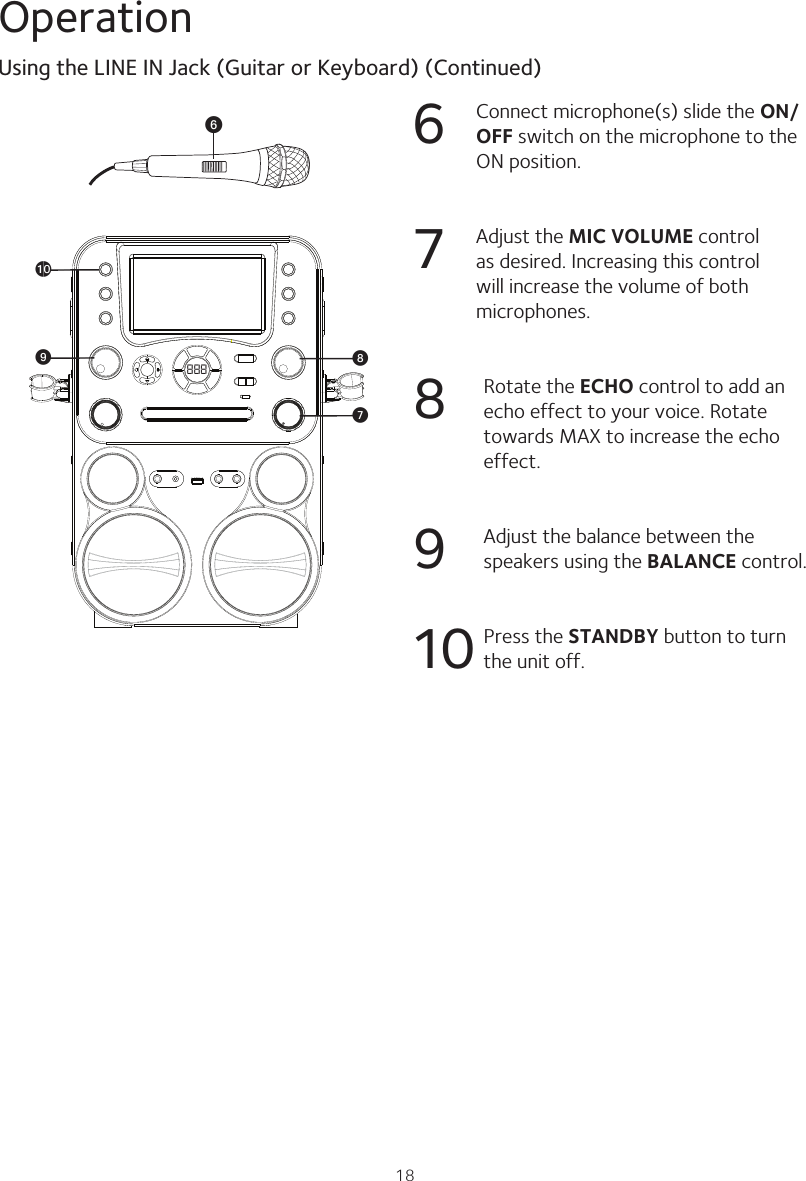 18Operation6  Connect microphone(s) slide the ON/OFF switch on the microphone to the ON position.7 Adjust the MIC VOLUME control as desired. Increasing this control will increase the volume of both microphones. 8 Rotate the ECHO control to add an echo effect to your voice. Rotate towards MAX to increase the echo effect.9 Adjust the balance between the speakers using the BALANCE control.10  Press the STANDBY button to turn the unit off.Using the LINE IN Jack (Guitar or Keyboard) (Continued)888 WVatXU