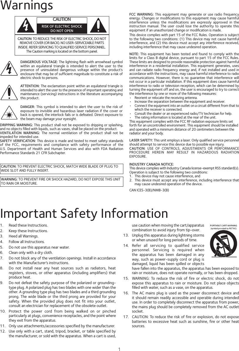 1WarningsCAUTION: TO REDUCE THE RISK OF ELECTRIC SHOCK, DO NOT REMOVE COVER (OR BACK). NO USER-SERVICEABLE PARTS INSIDE. REFER SERVICING TO QUALIFIED SERVICE PERSONNEL. The Caution marking is located on the bottom panel.CAUTIONRISK OF ELECTRIC SHOCKDO NOT OPENDANGEROUS VOLTAGE: The lightning ﬂash with arrowhead symbol within  an  equilateral triangle  is  intended  to  alert  the  user  to  the presence  of  uninsulated  dangerous  voltage  within  the  product’s enclosure that may be of sufficient magnitude to constitute a risk of electric shock to persons.CAUTION: TO PREVENT ELECTRIC SHOCK, MATCH WIDE BLADE OF PLUG TO WIDE SLOT AND FULLY INSERT.WARNING: TO PREVENT FIRE OR SHOCK HAZARD, DO NOT EXPOSE THIS UNIT TO RAIN OR MOISTURE.ATTENTION: The exclamation point within an equilateral triangle is intended to alert the user to the presence of important operating and maintenance (servicing) instructions in the literature accompanying this product.DANGER:  This  symbol  is  intended to  alert  the  user  to the risk  of exposure to  invisible and hazardous laser  radiation if  the cover or back is opened, the interlock fails or is defeated. Direct exposure to the beam may damage your eyesight.FCC WARNING:  This  equipment  may  generate or use radio frequency energy. Changes or modiﬁcations to this equipment may cause harmful interference  unless  the  modiﬁcations  are  expressly  approved  in  the instruction  manual.  The  user  could  lose  the  authority  to  operate  this equipment if an unauthorized change or modiﬁcation is made.This device complies with part 15 of the FCC Rules. Operation is subject to the following two conditions: (1) This device may not cause harmful interference, and (2) this device must accept any interference received, including interference that may cause undesired operation.LASER SAFETY: This unit employs a laser. Only qualified service personnel should attempt to service this device due to possible eye injury.CAUTION:  USE  OF  CONTROLS,  ADJUSTMENTS  OR  PERFORMANCE PROCEDURE  HEREIN  MAY  RESULT  IN  HAZARDOUS  RADIATION EXPOSURE.INDUSTRY CANADA NOTICE:This device complies with Industry Canada Iicense-exempt RSS standard(s). Operation is subject to the following two conditions: 1.  This device may not cause interference, and 2.  This device must accept any interference, including interference that may cause undesired operation of the device.DRIPPING WARNING: This product shall not be exposed to dripping or splashing, and no objects filled with liquids, such as vases, shall be placed on the product.VENTILATION  WARNING:  The  normal  ventilation  of  the  product  shall  not  be impeded for intended use.SAFETY VERIFICATION: This device is made and tested to meet safety standards of  the  FCC,  requirements  and  compliance  with  safety  performance  of  the U.S.  Department  of  Health  and  Human  Services  and  also  with  FDA  Radiation Performance Standards 21 CFR Subchapter.NOTE:  This  equipment  has  been  tested and found to  comply  with  the limits for a Class B digital device, pursuant to part 15 of the FCC Rules. These limits are designed to provide reasonable protection against harmful interference in a residential installation. This equipment generates, uses and can radiate radio frequency energy and, if not installed and used in accordance with the instructions, may cause harmful interference to radio communications. However, there  is  no  guarantee that  interference will not occur in a particular installation. If this equipment does cause harmful interference to radio or television reception, which can be determined by turning the equipment off and on, the user is encouraged to try to correct the interference by one or more of the following measures:•  Reorient or relocate the receiving antenna.•  Increase the separation between the equipment and receiver.•  Connect the equipment into an outlet on a circuit different from that to which the receiver is connected.•  Consult the dealer or an experienced radio/TV technician for help.•  The rating information is located at the rear of the unit.This equipment complies with the FCC RF radiation exposure limits setforth for an uncontrolled environment. This equipment should be installedand operated with a minimum distance of 20 centimeters between theradiator and your body.Important Safety Information1.  Read these Instructions.2.   Keep these Instructions.3.   Heed all Warnings.4.   Follow all Instructions.5.   Do not use this apparatus near water.6.   Clean only with a dry cloth.7.   Do not block any of the ventilation openings. Install in accordance with the Manufacturer’s instructions.8.   Do  not  install  near  any  heat  sources  such  as  radiators,  heat registers, stoves, or  other apparatus (including amplifiers)  that produce heat.9.   Do not defeat the safety purpose of the polarized or grounding-type plug. A polarized plug has two blades with one wider than the other. A grounding type plug has two blades and a third grounding prong. The  wide  blade  or  the third prong are provided for your safety.  When  the  provided  plug  does  not  fit  into  your  outlet, consult an electrician for replacement of the obsolete outlet.10.   Protect  the  power  cord  from  being  walked  on  or  pinched particularly at plugs, convenience receptacles, and the point where they exit from the apparatus.11.   Only use attachments/accessories specified by the manufacturer.12.   Use only with a cart, stand, tripod, bracket, or table specified by the manufacturer, or sold with the apparatus. When a cart is used, use caution when moving the cart/apparatus combination to avoid injury from tip-over.13.   Unplug this apparatus during lightning storms or when unused for long periods of time.14.   Refer  all  servicing  to  qualified  service personnel.  Servicing  is  required  when the  apparatus  has  been  damaged  in  any way, such  as  power-supply  cord or plug is damaged, liquid has been spilled or objects have fallen into the apparatus, the apparatus has been exposed to rain or moisture, does not operate normally, or has been dropped.15.   WARNING:  To  reduce  the  risk  of  fire  or  electric  shock,  do  not expose this  apparatus to rain or moisture. Do not place objects filled with water, such as a vase, on the apparatus.16.   The AC mains plug is used as  the  power disconnect device and it should  remain readily accessible and operable during intended use. In order to completely disconnect the apparatus from power, the mains plug should be completely removed from the AC outlet socket.17.   CAUTION: To reduce the risk of fire or explosion, do not expose batteries to excessive heat such  as  sunshine,  fire or  other heat sources.CAN ICES-3(B)/NMB-3(B)