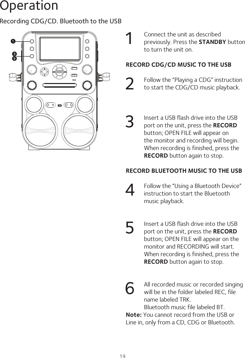 19Operation888uwy1  Connect the unit as described previously. Press the STANDBY button to turn the unit on.RECORD CDG/CD MUSIC TO THE USB2  Follow the “Playing a CDG” instruction to start the CDG/CD music playback.3  Insert a USB flash drive into the USB port on the unit, press the RECORD button; OPEN FILE will appear on the monitor and recording will begin. When recording is finished, press the RECORD button again to stop.RECORD BLUETOOTH MUSIC TO THE USB4  Follow the “Using a Bluetooth Device” instruction to start the Bluetooth music playback.5  Insert a USB flash drive into the USB port on the unit, press the RECORD button; OPEN FILE will appear on the monitor and RECORDING will start. When recording is finished, press the RECORD button again to stop.6  All recorded music or recorded singing will be in the folder labeled REC, file name labeled TRK. Bluetooth music file labeled BT.Note: You cannot record from the USB or Line in, only from a CD, CDG or Bluetooth.Recording CDG/CD. Bluetooth to the USB