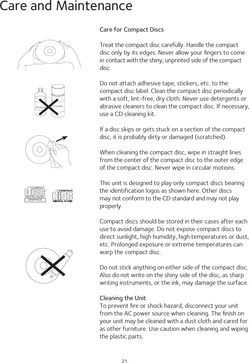 21Care and MaintenanceCare for Compact DiscsTreat the compact disc carefully. Handle the compact disc only by its edges. Never allow your ﬁngers to come in contact with the shiny, unprinted side of the compact disc.Do not attach adhesive tape, stickers, etc. to the compact disc label. Clean the compact disc periodically with a soft, lint-free, dry cloth. Never use detergents or abrasive cleaners to clean the compact disc. If necessary, use a CD cleaning kit.If a disc skips or gets stuck on a section of the compact disc, it is probably dirty or damaged (scratched).When cleaning the compact disc, wipe in straight lines from the center of the compact disc to the outer edge of the compact disc. Never wipe in circular motions.This unit is designed to play only compact discs bearing the identification logos as shown here. Other discs may not conform to the CD standard and may not play properly.Compact discs should be stored in their cases after each use to avoid damage. Do not expose compact discs to direct sunlight, high humidity, high temperatures or dust, etc. Prolonged exposure or extreme temperatures can warp the compact disc.Do not stick anything on either side of the compact disc. Also do not write on the shiny side of the disc, as sharp writing instruments, or the ink, may damage the surface.Cleaning the UnitTo prevent ﬁre or shock hazard, disconnect your unit from the AC power source when cleaning. The ﬁnish on your unit may be cleaned with a dust cloth and cared for as other furniture. Use caution when cleaning and wiping the plastic parts.BENZENECLEANERCOMPACTDIGITAL AUDIOGRAPHICS