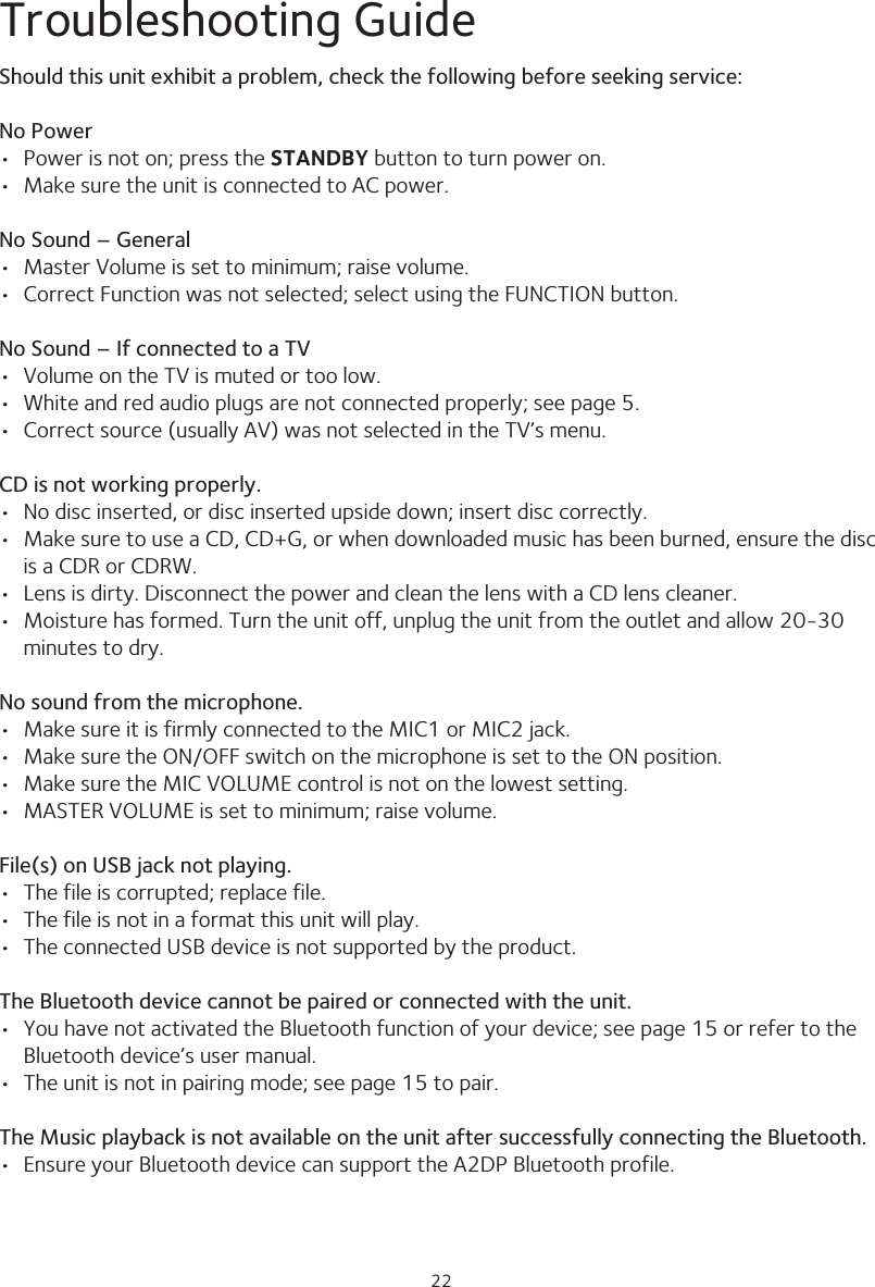 2222Troubleshooting GuideShould this unit exhibit a problem, check the following before seeking service:No Power•  Power is not on; press the STANDBY button to turn power on.•  Make sure the unit is connected to AC power.No Sound – General•  Master Volume is set to minimum; raise volume.•  Correct Function was not selected; select using the FUNCTION button.No Sound – If connected to a TV•  Volume on the TV is muted or too low.•  White and red audio plugs are not connected properly; see page 5.•  Correct source (usually AV) was not selected in the TV’s menu.CD is not working properly.•  No disc inserted, or disc inserted upside down; insert disc correctly.•  Make sure to use a CD, CD+G, or when downloaded music has been burned, ensure the disc is a CDR or CDRW.•  Lens is dirty. Disconnect the power and clean the lens with a CD lens cleaner.•  Moisture has formed. Turn the unit off, unplug the unit from the outlet and allow 20-30  minutes to dry.No sound from the microphone.•  Make sure it is firmly connected to the MIC1 or MIC2 jack.•  Make sure the ON/OFF switch on the microphone is set to the ON position.•  Make sure the MIC VOLUME control is not on the lowest setting.•  MASTER VOLUME is set to minimum; raise volume.File(s) on USB jack not playing.•  The file is corrupted; replace file.•  The file is not in a format this unit will play.•  The connected USB device is not supported by the product.The Bluetooth device cannot be paired or connected with the unit.•  You have not activated the Bluetooth function of your device; see page 15 or refer to the Bluetooth device’s user manual. •  The unit is not in pairing mode; see page 15 to pair.The Music playback is not available on the unit after successfully connecting the Bluetooth.•  Ensure your Bluetooth device can support the A2DP Bluetooth profile.