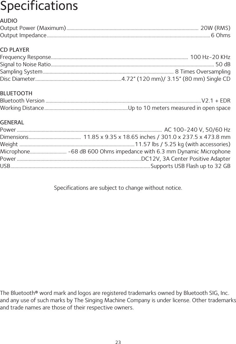 2323SpecificationsAUDIOOutput Power (Maximum) ..................................................................................................... 20W (RMS)Output Impedance .............................................................................................................................6 OhmsCD PLAYERFrequency Response......................................................................................................... 100 Hz-20 KHzSignal to Noise Ratio ............................................................................................................................. 50 dBSampling System .................................................................................................... 8 Times OversamplingDisc Diameter ..................................................................4.72” (120 mm)/ 3.15” (80 mm) Single CD BLUETOOTHBluetooth Version .......................................................................................................................V2.1 + EDRWorking Distance ................................................................Up to 10 meters measured in open spaceGENERALPower ...............................................................................................................  AC 100-240 V, 50/60 HzDimensions ........................................  11.85 x 9.35 x 18.65 inches / 301.0 x 237.5 x 473.8 mmWeight  ........................................................................................11.57 lbs / 5.25 kg (with accessories)Microphone ............................ -68 dB 600 Ohms impedance with 6.3 mm Dynamic MicrophonePower ...............................................................................................DC12V, 3A Center Positive AdapterUSB ...........................................................................................................Supports USB Flash up to 32 GBSpecifications are subject to change without notice.The Bluetooth® word mark and logos are registered trademarks owned by Bluetooth SIG, Inc. and any use of such marks by The Singing Machine Company is under license. Other trademarks and trade names are those of their respective owners.