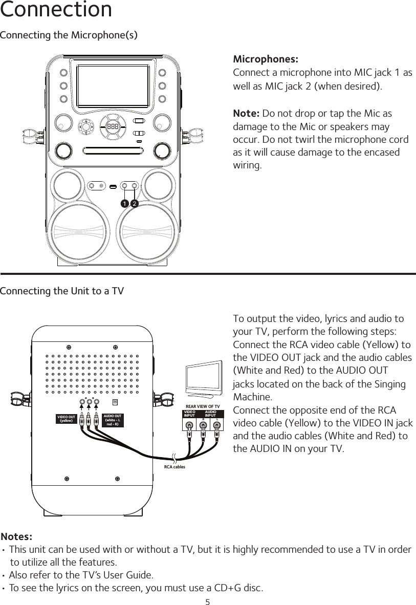 5Connection888u vVIDEOINPUT AUDIOINPUTR LRCA cablesVIDEO OUT(yellow)AUDIO OUT(white - Lred - R)REAR VIEW OF TVMicrophones:Connect a microphone into MIC jack 1 aswell as MIC jack 2 (when desired).Note: Do not drop or tap the Mic asdamage to the Mic or speakers may occur. Do not twirl the microphone cord as it will cause damage to the encased wiring.To output the video, lyrics and audio to your TV, perform the following steps:Connect the RCA video cable (Yellow) to the VIDEO OUT jack and the audio cables (White and Red) to the AUDIO OUTjacks located on the back of the Singing Machine.Connect the opposite end of the RCA video cable (Yellow) to the VIDEO IN jack and the audio cables (White and Red) to the AUDIO IN on your TV.Connecting the Microphone(s)Connecting the Unit to a TVNotes:• This unit can be used with or without a TV, but it is highly recommended to use a TV in order to utilize all the features.• Also refer to the TV’s User Guide.• To see the lyrics on the screen, you must use a CD+G disc.
