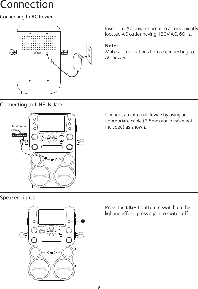 6ConnectionConnecting to LINE IN JackSpeaker LightsConnect an external device by using an appropriate cable (3.5mm audio cable not included) as shown.Press the LIGHT button to switch on the lighting effect, press again to switch off.Insert the AC power cord into a conveniently located AC outlet having 120V AC, 60Hz.Note:Make all connections before connecting to AC power.888To External UnitAUDIO OUTPUT/ HEADPHONE JACK888uConnecting to AC Power