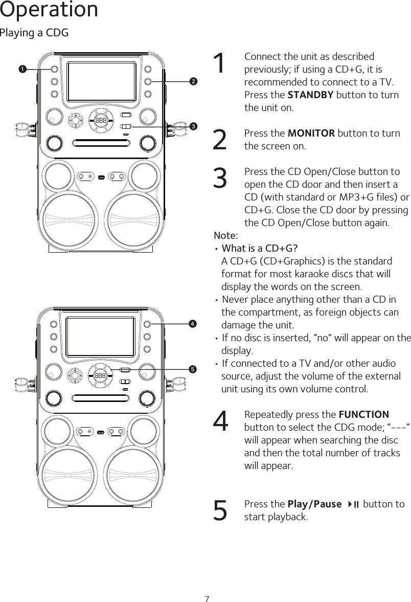 7Operation1  Connect the unit as described previously; if using a CD+G, it is recommended to connect to a TV. Press the STANDBY button to turn the unit on.2  Press the MONITOR button to turn the screen on.3  Press the CD Open/Close button to open the CD door and then insert a CD (with standard or MP3+G files) or CD+G. Close the CD door by pressing the CD Open/Close button again.Note:• What is a CD+G?   A CD+G (CD+Graphics) is the standard format for most karaoke discs that will display the words on the screen.• Never place anything other than a CD in the compartment, as foreign objects can damage the unit.• If no disc is inserted, “no” will appear on the display.• If connected to a TV and/or other audio source, adjust the volume of the external unit using its own volume control.4  Repeatedly press the FUNCTION button to select the CDG mode; “---” will appear when searching the disc and then the total number of tracks will appear. 5  Press the Play/Pause 4; button to start playback.Playing a CDG888 wvu888 yx