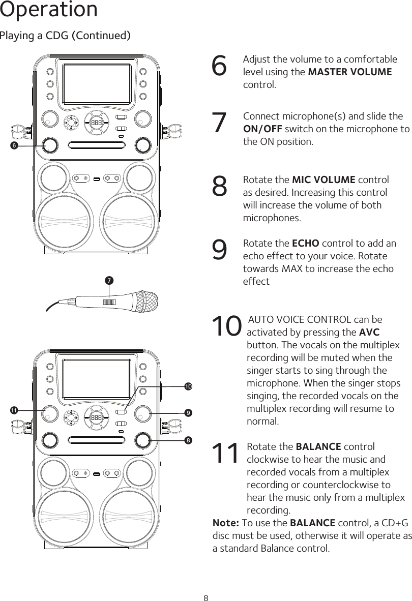 8Operation6  Adjust the volume to a comfortable level using the MASTER VOLUME control.7  Connect microphone(s) and slide the ON/OFF switch on the microphone to the ON position.8  Rotate the MIC VOLUME control as desired. Increasing this control will increase the volume of both microphones.9  Rotate the ECHO control to add an echo effect to your voice. Rotate towards MAX to increase the echo effect 10      AUTO VOICE CONTROL can be activated by pressing the AVC button. The vocals on the multiplex recording will be muted when the singer starts to sing through the microphone. When the singer stops singing, the recorded vocals on the multiplex recording will resume to normal.11  Rotate the BALANCE control clockwise to hear the music and recorded vocals from a multiplex recording or counterclockwise to hear the music only from a multiplex recording.Note: To use the BALANCE control, a CD+G disc must be used, otherwise it will operate as a standard Balance control.Playing a CDG (Continued)888atak XW888UV