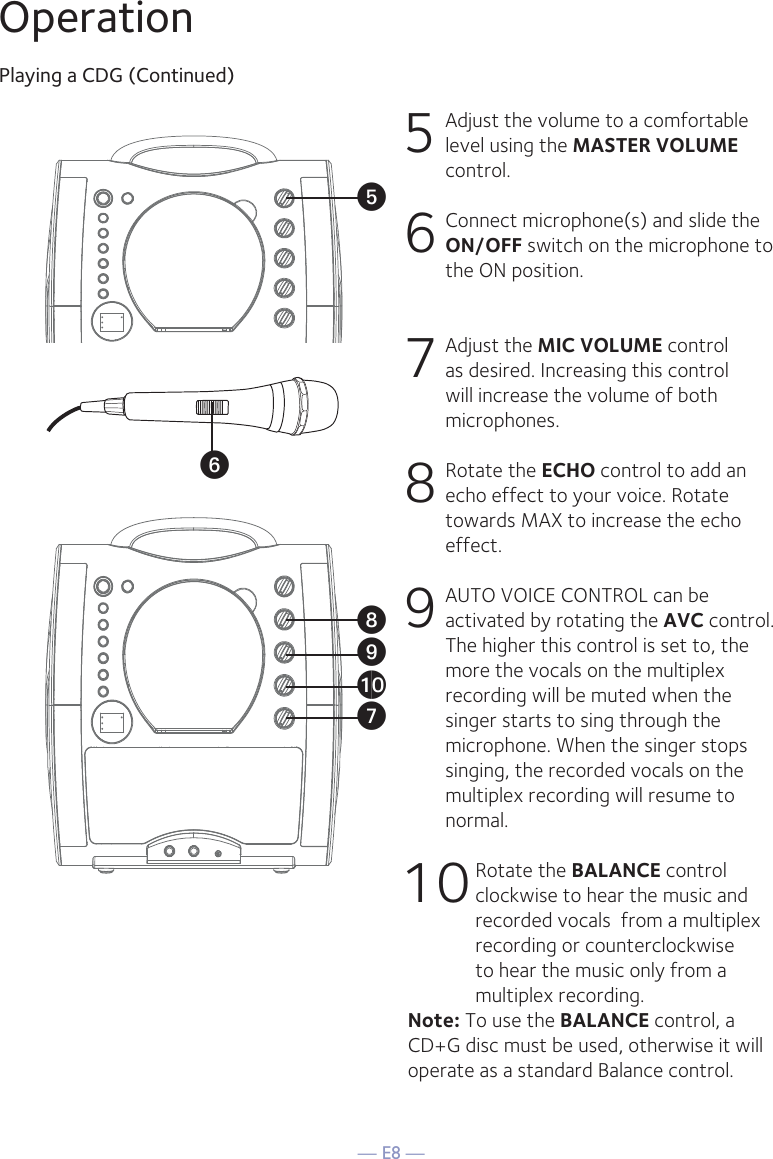 — E8 —OperationPlaying a CDG (Continued)5 Adjust the volume to a comfortable level using the MASTER VOLUME control.    6  Connect microphone(s) and slide the ON/OFF switch on the microphone to the ON position.7 Adjust the MIC VOLUME control as desired. Increasing this control will increase the volume of both microphones.8  Rotate the ECHO control to add an echo effect to your voice. Rotate towards MAX to increase the echo effect.9  AUTO VOICE CONTROL can be activated by rotating the AVC control. The higher this control is set to, the more the vocals on the multiplex recording will be muted when the singer starts to sing through the microphone. When the singer stops singing, the recorded vocals on the multiplex recording will resume to normal.10 Rotate the BALANCE control clockwise to hear the music and recorded vocals  from a multiplex recording or counterclockwise to hear the music only from a multiplex recording.Note: To use the BALANCE control, a CD+G disc must be used, otherwise it will operate as a standard Balance control. UyVatXW