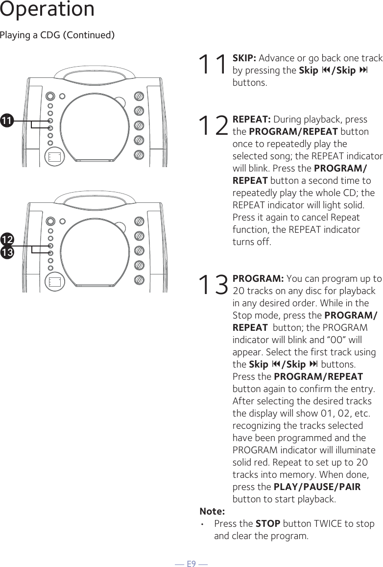 — E9 —OperationPlaying a CDG (Continued)11 SKIP: Advance or go back one track by pressing the Skip /Skip  buttons. 12 REPEAT: During playback, press the PROGRAM/REPEAT button once to repeatedly play the selected song; the REPEAT indicator will blink. Press the PROGRAM/REPEAT button a second time to repeatedly play the whole CD; the REPEAT indicator will light solid. Press it again to cancel Repeat function, the REPEAT indicator turns off.13 PROGRAM: You can program up to 20 tracks on any disc for playback in any desired order. While in the Stop mode, press the PROGRAM/REPEAT  button; the PROGRAM indicator will blink and “00” will appear. Select the first track using the Skip /Skip  buttons. Press the PROGRAM/REPEAT  button again to confirm the entry. After selecting the desired tracks the display will show 01, 02, etc. recognizing the tracks selected have been programmed and the PROGRAM indicator will illuminate solid red. Repeat to set up to 20 tracks into memory. When done, press the PLAY/PAUSE/PAIR  button to start playback.Note: • Press the STOP button TWICE to stop and clear the program.akalam